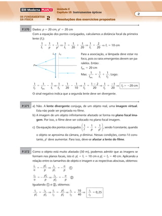 os fundamentos
da física 2
2
Unidade E
Capítulo 15 Instrumentos ópticos
Resoluções dos exercícios propostosExercícios propostos
Os fundamentos da Física • Volume 22 • Capítulo 15
P.370 Dados: p � 20 cm; p’ � 20 cm
Com a equação dos pontos conjugados, calculamos a distância focal da primeira
lente (f1):
1 1 1 1 1
20
1
20
1 2
201 1 1f p p f f
� � � � �
’
⇒ ⇒ ⇒ f1 � 10 cm
Para a associação, a lâmpada deve estar no
foco, pois os raios emergentes devem ser pa-
ralelos. Então:
fass. � 20 cm
Mas:
1 1 1
ass. 1 2f f f
� � . Logo:
1 1 1 1 1 1
10
1 1 2
20
1 1
202 ass. 1 2 2 2f f f f f f
� � � � �
�
�
�
⇒ ⇒ ⇒
20
⇒ f2 � �20 cm
O sinal negativo indica que a segunda lente deve ser divergente.
P
L1 L2
P.371 a) Não. A lente divergente conjuga, de um objeto real, uma imagem virtual.
Esta não pode ser projetada no filme.
b) A imagem de um objeto infinitamente afastado se forma no plano focal ima-
gem. Por isso, o filme deve ser colocado no plano focal imagem.
c) Da equação dos pontos conjugados
1 1 1
’f p p
� �





 , sendo f constante, quando
o objeto se aproxima da câmara, p diminui. Nessas condições, como f é cons-
tante, p’ deve aumentar. Para isso, deve-se afastar a lente do filme.
P.372 Como o objeto está muito afastado (50 m), podemos admitir que as imagens se
formam nos planos focais, isto é: p’1 � f1 � 10 cm e p’2 � f2 � 40 cm. Aplicando a
relação entre os tamanhos de objeto e imagem e as respectivas abscissas, obtemos:
i
o
p
p
i
p
o
p
1 1
� � � �
’
’
1
1
⇒ �
i
o
p
p
i
p
o
p
2 2
� � � �
’
’
2
2
⇒ �
Igualando � e �, obtemos:
i
p
i
p
i
i
p
p
i
i
i
i
1 2 1
2
1
2
1
2
10
40
0,25
’ ’
’
’1 2
1
2
� � � �⇒ ⇒ ⇒
 