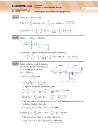 os fundamentos
da física 2
3
Unidade E
Capítulo 15 Instrumentos ópticos
Resoluções dos exercícios propostosExercícios propostos
Os fundamentos da Física • Volume 32 • Capítulo 15
P.373 Dados: p’ � 7 m; A � �20
a) De A
p
p
’
� � , obtemos: � � �20
7
p
⇒ p � 0,35 m ⇒ p � 35 cm
b) Como D
f p p
1 1 1
’
� � � , vem: D
1
0,35
1
7
� � ⇒ D � 3 di
P.374 Dados: f � 10 cm; p � 10,4 cm
a)
o
i
F'
F O
b) Utilizando a equação dos pontos conjugados, obtemos:
1 1 1
’f p p
� � ⇒
1
10
1
10,4
1
’
� �
p
⇒ p’ � 260 cm ⇒ p’ � 2,6 m
P.375 Dados: distância focal da objetiva
(f1) � 6 mm; distância focal da ocular
(f2) � 24 mm; p1 � 6,1 mm;
p’2 � �250 mm
a) De A
f
f p
ob
1
1 1
�
�
, vem:
Aob
6
6 6,1
�
�
⇒ Aob � �60
Da equação dos pontos conjugados, vem:
1 1 1
’2 2 2f p p
� � ⇒
1
24
1 1
2502
� �
�p
⇒ p2 � 21,9 mm
Como A
p
p
oc
2
2
’
� � , vem: Aoc
250
21,9
� �
�
⇒ Aoc � 11,4
O aumento linear transversal A do microscópio é dado pelo produto dos au-
mentos da objetiva e da ocular:
A � Aob � Aoc ⇒ A � �60 � 11,4 ⇒ A � �684
b) Como A
p
p
ob
1
1
’
� � , vem: � � �60
’
6,1
1p
⇒ p’1 � 366 mm
A distância entre a objetiva e a ocular é dada por:
d � p’1 � p2 ⇒ d � 366 � 21,9 ⇒ d � 387,9 mm
o
i1
i2
d
OO
p1 p2
F'ob.
Fob.
Objetiva Ocular
p'1
|p'2|
 