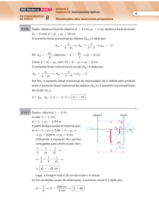 os fundamentos
da física 2
4
Unidade E
Capítulo 15 Instrumentos ópticos
Resoluções dos exercícios propostosExercícios propostos
Os fundamentos da Física • Volume 42 • Capítulo 15
P.376 Dados: distância focal da objetiva (f1 � 2 cm); p1 � 3 cm; distância focal da ocular
(f2 � 5 cm); d � p’1 � p2 � 10 cm
O aumento linear transversal da objetiva (Aob.) é dado por:
A
f
f p
ob.
1
1 1
�
�
⇒ Aob.
2
2 3
�
�
⇒ Aob. � �2
De A
p
p
ob.
1
1
� �
’
, obtemos: � � �2
’1p
3
⇒ p’1 � 6 cm
Como d � p’1 � p2, vem: 10 � 6 � p2 ⇒ p2 � 4 cm
O aumento linear transversal da ocular (Aoc.) é dado por:
A
f
f p
oc.
2
2 2
�
�
⇒ Aoc.
5
5 4
�
�
⇒ Aoc. � 5
Por fim, o aumento linear transversal do microscópio (A) é obtido pelo produto
entre o aumento linear transversal da objetiva (Aob.) e o aumento transversal linear
da ocular (Aoc.).
A � Aob. � Aoc. ⇒ A � �2 � 5 ⇒ A � �10
P.377 Dados: objetiva f1 � 2 m;
ocular f2 � 5 cm;
d � f1 � p2 � 2,04 m
A partir da figura pode-se observar que:
a) d � f1 � p2 ⇒ 2,04 � 2 � p2 ⇒
⇒ p2 � 0,04 m ⇒ p2 � 4 cm
Utilizando a equação dos pontos
conjugados para a lente ocular, vem:
1 1 1
2 2 2f p p’
� � ⇒
⇒
1
5
1
4
1
’2
� �
p
⇒
⇒ p’2 � �20 cm
Logo, a imagem está a 20 cm da ocular e é virtual.
b) Em condições usuais de observação, o aumento visual G é dado por:
G
f
f
1
2
� ⇒ G
200 cm
5 cm
� ⇒ G � 40
i1
i2
f2
d
p2
F'ob.
F'oc.
Foc.
Objetiva Ocular
f1
|p'2|
 