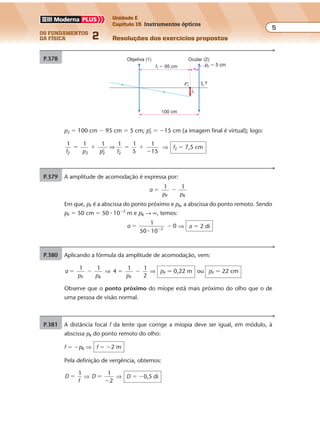 os fundamentos
da física 2
5
Unidade E
Capítulo 15 Instrumentos ópticos
Resoluções dos exercícios propostosExercícios propostos
Os fundamentos da Física • Volume 52 • Capítulo 15
P.378
p2 � 5 cm
f2 ?
f1 � 95 cm
100 cm
F'1
i1
Objetiva (1) Ocular (2)
P.379 A amplitude de acomodação é expressa por:
a
p p
1 1
P R
� �
Em que, pP é a abscissa do ponto próximo e pR, a abscissa do ponto remoto. Sendo
pP � 50 cm � 50 � 10�2
m e pR → ∞, temos:
a
1
50 10
02
� ��
�
⇒ a � 2 di
P.380 Aplicando a fórmula da amplitude de acomodação, vem:
a
p p
1 1
P R
� � ⇒ 4
1 1
2P
� �
p
⇒ pP � 0,22 m ou pP � 22 cm
Observe que o ponto próximo do míope está mais próximo do olho que o de
uma pessoa de visão normal.
P.381 A distância focal f da lente que corrige a miopia deve ser igual, em módulo, à
abscissa pR do ponto remoto do olho:
f � �pR ⇒ f � �2 m
Pela definição de vergência, obtemos:
D
f
1
� ⇒ D
1
2
�
�
⇒ D � �0,5 di
p2 � 100 cm � 95 cm � 5 cm; p’2 � �15 cm (a imagem final é virtual); logo:
1 1 1
’
1 1
5
1
2 2 2 2f p p f
� � � �
�
⇒
15
⇒ f2 � 7,5 cm
 