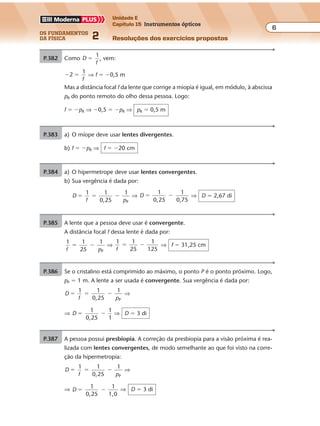 os fundamentos
da física 2
6
Unidade E
Capítulo 15 Instrumentos ópticos
Resoluções dos exercícios propostosExercícios propostos
Os fundamentos da Física • Volume 62 • Capítulo 15
P.382 Como D
f
1
� , vem:
� �2
1
f
⇒ f � �0,5 m
Mas a distância focal f da lente que corrige a miopia é igual, em módulo, à abscissa
pR do ponto remoto do olho dessa pessoa. Logo:
f � �pR ⇒ �0,5 � �pR ⇒ pR � 0,5 m
P.383 a) O míope deve usar lentes divergentes.
b) f � �pR ⇒ f � �20 cm
P.384 a) O hipermetrope deve usar lentes convergentes.
b) Sua vergência é dada por:
D
f p
1 1
0,25
1
P
� � � ⇒ D
1
0,25
1
0,75
� � ⇒ D � 2,67 di
P.385 A lente que a pessoa deve usar é convergente.
A distância focal f dessa lente é dada por:
1 1
25
1
Pf p
� � ⇒
1 1
25
1
125f
� � ⇒ f � 31,25 cm
P.386 Se o cristalino está comprimido ao máximo, o ponto P é o ponto próximo. Logo,
pP � 1 m. A lente a ser usada é convergente. Sua vergência é dada por:
D
f p
1 1
0,25
1
P
� � � ⇒
⇒ D
1
0,25
1
1
� � ⇒ D � 3 di
P.387 A pessoa possui presbiopia. A correção da presbiopia para a visão próxima é rea-
lizada com lentes convergentes, de modo semelhante ao que foi visto na corre-
ção da hipermetropia:
D
f p
1 1
0,25
1
P
� � � ⇒
⇒ D
1
0,25
1
1,0
� � ⇒ D � 3 di
 