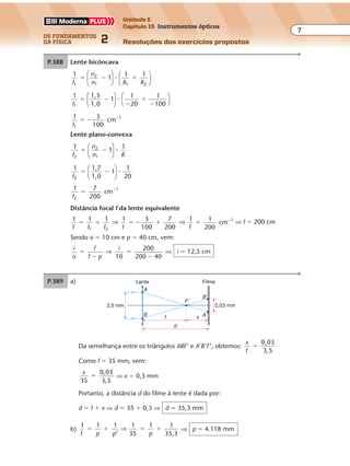 os fundamentos
da física 2
7
Unidade E
Capítulo 15 Instrumentos ópticos
Resoluções dos exercícios propostosExercícios propostos
Os fundamentos da Física • Volume 72 • Capítulo 15
P.389 a)
0,03 mm3,5 mm
F'
B'
A'f x
d
A
B
Lente Filme
Da semelhança entre os triângulos ABF’ e A’B’F’, obtemos:
x
f
0,03
3,5
�
Como f � 35 mm, vem:
x
35
0,03
3,5
� ⇒ x � 0,3 mm
Portanto, a distância d do filme à lente é dada por:
d � f � x ⇒ d � 35 � 0,3 ⇒ d � 35,3 mm
b)
1 1 1 1
35
1 1
35,3f p p p
� � � �
’
⇒ ⇒ p � 4.118 mm
P.388 Lente bicôncava
1
1
1 12
1 1 2f
n
n R R1
� � �











�
1 1,5
1,0
1
1
20
1
100f1
� �
�
�
�










�
1 3
100
cm 1
f1
� � �
Lente plano-convexa
1
1
12
1f
n
n R2
� �





 �
1 1,7
1,0
1
1
20f2
� �





 �
1 7
200
cm 1
f2
� �
Distância focal f da lente equivalente
1 1 1
1 2f f f
� � ⇒ 1 3
100
7
200f
� � � ⇒ 1 1
200
cm 1
f
� �
⇒ f � 200 cm
Sendo o � 10 cm e p � 40 cm, vem:
i
o
f
f p
�
�
⇒
i
10
200
200 40
�
�
⇒ i � 12,5 cm
 