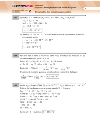 os fundamentos
da física 2
5
Unidade B
Capítulo 3 Dilatação térmica de sólidos e líquidos
Resoluções dos exercícios propostosExercícios propostos
Os fundamentos da Física • Volume 52 • Capítulo 3
P.37 a) Dados: V0 � 1.000 cm3
; θ0 � 0 °C; θ � 100 °C; ∆Vap. � 50,5 cm3
∆Vap. � γap. � V0 � ∆θ
50,5 � γap. � 1.000 � (100 � 0)
γap. � 50,5 � 10�5
°C�1
γap. � 5,05 � 10�4
°C�1
b) Sendo γF � 25 � 10�6
°C�1
o coeficiente de dilatação volumétrico do frasco
(recipiente), temos:
γ � γap. � γF � 505 � 10�6
� 25 � 10�6
γ � 530 � 10�6
°C�1
γ � 5,30 � 10�4
°C�1
P.38 Para que não se altere o volume da parte vazia, a dilatação do mercúrio e a do
recipiente devem ser iguais: ∆C � ∆V
Como ∆C � γF � C0 � ∆θ e ∆V � γHg � V0 � ∆θ, temos:
γF � C0 � ∆θ � γHg � V0 � ∆θ ⇒ γF � C0 � γHg � V0
Dados: C0 � 700 cm3
; γ γF
1
Hg
11
38.850
C ;
1
5.550
C� �� �
° °
O volume de mercúrio que deve ser colocado no recipiente é dado por:
1
38.850
700
1
5.550
� �� V0 ⇒ V0 � 100 cm3
P.39 Dados: V0(F) � 1.000 cm3
(a 0 °C); γF � 2 � 10�5
°C�1
; V0(L) � 980 cm3
; γL � 1 � 10�3
°C�1
O início do transbordamento acontece quando VF � VL. Assim:
V0(F) � (1 � γF � ∆θ) � V0(L) � (1 � γL � ∆θ)
1.000 � (1 � 2 � 10�5
� ∆θ) � 980 � (1 � 10�3
� ∆θ)
1.000 � 2 � 10�2
� ∆θ � 980 � 980 � 10�3
� ∆θ
(2 � 10�2
� 980 � 10�3
) � ∆θ � �20
(0,02 � 0,980) � ∆θ � �20
�0,96 � ∆θ � �20
∆θ � 20,83 °C
Como ∆θ � θ � θ0, temos: θ � 20,83 °C
 