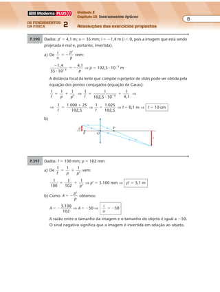 os fundamentos
da física 2
8
Unidade E
Capítulo 15 Instrumentos ópticos
Resoluções dos exercícios propostosExercícios propostos
Os fundamentos da Física • Volume 82 • Capítulo 15
P.390 Dados: p’ � 4,1 m; o � 35 mm; i � �1,4 m (i � 0, pois a imagem que está sendo
projetada é real e, portanto, invertida).
a) De
i
o
p
p
’
� � vem:
�
� ��
1,4
35 10
4,1
3
� p
⇒ p � 102,5 � 10�3
m
A distância focal da lente que compõe o projetor de slides pode ser obtida pela
equação dos pontos conjugados (equação de Gauss):
1 1 1
’f p p
� � ⇒
1 1
102,5 10
1
4,13
f
� ��
�
⇒
⇒
1 1.000 25
102,5f
�
�
⇒
1 1.025
102,5f
� ⇒ f � 0,1 m ⇒ f � 10 cm
b)
F'o
i
OF
P.391 Dados: f � 100 mm; p � 102 mm
a) De
1 1 1
’f p p
� � vem:
1
100
1
102
1
’
� �
p
⇒ p’ � 5.100 mm ⇒ p’ � 5,1 m
b) Como A
p
p
’
� � obtemos:
A
5.100
102
50 50� � � � � �⇒ ⇒A
i
o
A razão entre o tamanho da imagem e o tamanho do objeto é igual a �50.
O sinal negativo significa que a imagem é invertida em relação ao objeto.
 