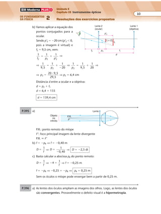 os fundamentos
da física 2
10
Unidade E
Capítulo 15 Instrumentos ópticos
Resoluções dos exercícios propostosExercícios propostos
Os fundamentos da Física • Volume 102 • Capítulo 15
b) Vamos aplicar a equação dos
pontos conjugados para a
ocular.
Sendo p’2 � �20 cm (p’2 � 0,
pois a imagem é virtual) e
f2 � 9,5 cm, vem:
1
f p p2 2 2
1 1
’
� � ⇒
⇒ 1
9 5,
1 1
202
� �
�p
⇒ 1 1
202p
� �
1
9 5,
⇒
⇒ p2
20 9,5
29,5
�
�
⇒ p2 � 6,4 cm
Distância d entre a ocular e a objetiva:
d � p2 � f1
d � 6,4 � 133
d � 139,4 cm
P.395 a) Lente
Objeto
no
infinito
P.R.
F'
P.R.: ponto remoto do míope
F’: foco principal imagem da lente divergente
P.R. � F’
b) f � �pR ⇒ f � �0,40 m
D
f
1
� ⇒ D
1
0,40
�
�
⇒ D � �2,5 di
c) Basta calcular a abscissa pR do ponto remoto:
D
f
1
� ⇒ � �4
1
f
⇒ f � �0,25 m
f � �pR ⇒ �0,25 � �pR ⇒ pR � 0,25 m
Sem os óculos o míope pode enxergar bem a partir de 0,25 m.
P.396 a) As lentes dos óculos ampliam as imagens dos olhos. Logo, as lentes dos óculos
são convergentes. Provavelmente o defeito visual é a hipermetropia.
Lente 2
(ocular)
Lente 1
(objetiva)
p’2
I2
I1 ≡ O2
f2 p2 f1
d
 