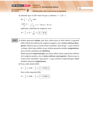 os fundamentos
da física 2
11
Unidade E
Capítulo 15 Instrumentos ópticos
Resoluções dos exercícios propostosExercícios propostos
Os fundamentos da Física • Volume 112 • Capítulo 15
P.397 a) Andréa apresenta miopia, pois deve utilizar para os olhos direito e esquerdo
(OD e OE) lentes esféricas de vergência negativa, isto é, lentes esféricas diver-
gentes. Observe que os óculos foram receitados “para longe”, o que confirma
a miopia. Além desse defeito visual, Andréa apresenta também astigmatismo,
pois as lentes receitadas são cilíndricas.
Rafael apresenta hipermetropia, pois deve utilizar óculos cujas lentes esféricas
têm vergência positiva, isto é, lentes esféricas convergentes. Observe que os
óculos foram receitados “para perto”, o que confirma a hipermetropia. Rafael
também apresenta astigmatismo.
b) Para o olho direito (OD):
D � 1
f
⇒ 5,50 � 1
f
⇒ f � 0,182 m
Para o olho esquerdo (OE):
D � 1
f
⇒ 5,00 � 1
f
⇒ f � 0,200 m
b) Sabendo que i é 25% maior do que o, obtemos: i � 1,25 � o
De
i
o
f
f p
�
�
vem:
1,25
2
� o
o
f
f
�
�
⇒ f � 10 cm � 0,1 m
Aplicando a definição de vergência, vem:
D
f
1
� ⇒ D
1
0,1
� ⇒ D � 10 di
 