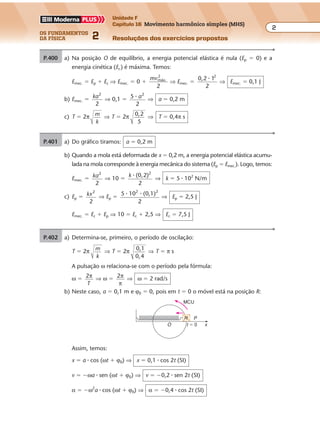 os fundamentos
da física 2
2
Unidade F
Capítulo 16 Movimento harmônico simples (MHS)
Resoluções dos exercícios propostosExercícios propostos
Os fundamentos da Física • Volume 22 • Capítulo 16
P.400 a) Na posição O de equilíbrio, a energia potencial elástica é nula (Ep � 0) e a
energia cinética (Ec) é máxima. Temos:
Emec. � Ep � Ec ⇒ Emec. � 0 �
mvmáx.
2
2
⇒ Emec. �
0,2 1
2
2
�
⇒ Emec. � 0,1 J
b) Emec. � ka2
2
⇒ 0,1 � 5
2
2
� a ⇒ a � 0,2 m
c) T � 2π m
k
⇒ T � 2π 0,2
5
⇒ T � 0,4π s
P.401 a) Do gráfico tiramos: a � 0,2 m
b) Quando a mola está deformada de x � 0,2 m, a energia potencial elástica acumu-
lada na mola corresponde à energia mecânica do sistema (Ep � Emec.). Logo, temos:
Emec. � ka2
2
⇒ 10 �
k (0,2)
2
2
�
⇒ k � 5 � 102
N/m
c) Ep � kx2
2
⇒ Ep �
5 10 (0,1)
2
2 2
� �
⇒ Ep � 2,5 J
Emec. � Ec � Ep ⇒ 10 � Ec � 2,5 ⇒ Ec � 7,5 J
P.402 a) Determina-se, primeiro, o período de oscilação:
T � 2π m
k
⇒ T � 2π 0,1
0,4
⇒ T � π s
A pulsação ω relaciona-se com o período pela fórmula:
ω � 2π
T
⇒ ω � 2π
π
⇒ ω � 2 rad/s
b) Neste caso, a � 0,1 m e ϕ0 � 0, pois em t � 0 o móvel está na posição R:
Assim, temos:
x � a � cos (ωt � ϕ0) ⇒ x � 0,1 � cos 2t (SI)
v � �ωa � sen (ωt � ϕ0) ⇒ v � �0,2 � sen 2t (SI)
α � �ω2
a � cos (ωt � ϕ0) ⇒ α � �0,4 � cos 2t (SI)
MCU
t � 0
P
xO
R
 