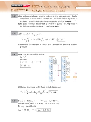 os fundamentos
da física 2
7
Unidade F
Capítulo 16 Movimento harmônico simples (MHS)
Resoluções dos exercícios propostosExercícios propostos
Os fundamentos da Física • Volume 72 • Capítulo 16
P.409 a) Ao ser transportado para o quente verão nordestino, o comprimento L do pên-
dulo sofrerá dilatação térmica e aumentará. Conseqüentemente, o período de
oscilação T também aumentará. Nessas condições, o relógio atrasará.
b) Na Lua a aceleração da gravidade g é menor do que na Terra. O período de
oscilação do pêndulo aumentará e o relógio atrasará.
P.410 a) Da fórmula T
L
g
2 , vem:� π
T 2
67
10
� π ⇒ ⇒T T2 10
67
10
2 67� �� ⇒ T � 16 s
b) O período permaneceria o mesmo, pois não depende da massa da esfera
pendular.
P.411 a) Na posição de equilíbrio, temos:
Fel. � P
kx � mg
k � 5 � 10�2
� 400 � 10�3
� 10
k � 80 N/m
b) O corpo descreveria um MHS cujo período é dado por:
T
m
k
T2 2
400 10
80
3
� �
�
π π⇒
�
⇒ T � 0,44 s
x � 5 cm
0
1
2
3
4
5
6
7
8
9
10
0
1
2
3
4
5
6
7
8
9
10cm cm P
Fel.
P.412 Dados: k � 16 N/m; m � 4 � 10�2
kg; a � 3,5 � 10�2
m
Como k � mω2
, vem: 16 � 4 � 10�2
� ω2
⇒ ω � 20 rad/s
De vmáx. � ωa, obtemos:
vmáx. � 20 � 3,5 � 10�2
⇒ vmáx. � 0,70 m/s
 