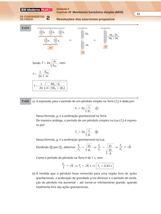 os fundamentos
da física 2
11
Unidade F
Capítulo 16 Movimento harmônico simples (MHS)
Resoluções dos exercícios propostosExercícios propostos
Os fundamentos da Física • Volume 112 • Capítulo 16
P.420 a) A expressão para o período de um pêndulo simples na Terra (TT) é dada por:
TT � 2π L
gT
�
Nessa fórmula, gT é a aceleração gravitacional na Terra.
De maneira análoga, o período de um pêndulo simples na Lua (TL) é expres-
so por:
TL � 2π L
gL
�
Nessa fórmula, gL é a aceleração gravitacional na Lua.
Dividindo � por �, obtemos:
T
T
g
g
L
T
T
L
� ⇒
T
T
g
g
L
T
T
T
6
� ⇒
T
T
L
T
6�
Como o período do pêndulo na Terra é de 1 s, vem:
TL
1
6� ⇒ TL 6 s� ⇒ TL � 2,45 s
b) À medida que o pêndulo fosse removido para uma região livre de ações
gravitacionais, a aceleração da gravidade g iria diminuir e o período de oscila-
ção do pêndulo iria aumentar – até tornar-se infinitamente grande, quando
totalmente livre das ações gravitacionais.
P.419
Sendo T
m
k
2 , vem:
eq
� π
f
k
m
1
2
eq
�
π
f
k k
m k k
1
2
6
(3 2 )
2 1
2 1
�
�π
�
�
k2
⇒ ⇒
k2 k2
k1 k1
3k2
m
m
2k1
m
3k2 • 2k1
3k2 + 2k1
–––––––––
 