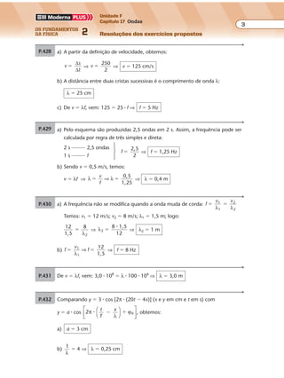 os fundamentos
da física 2
3
Unidade F
Capítulo 17 Ondas
Resoluções dos exercícios propostosExercícios propostos
Os fundamentos da Física • Volume 32 • Capítulo 17
P.428 a) Pelo esquema são produzidas 2,5 ondas em 2 s. Assim, a freqüência pode ser
calculada por regra de três simples e direta:
2 s 2,5 ondas
1 s f
f
2
�
2 5,
⇒ f � 1,25 Hz
b) Sendo v � 0,5 m/s, temos:
v � λf ⇒ λ λ
0,5
1,25
� �
v
f
⇒ ⇒ λ � 0,4 m
P.429 a) A partir da definição de velocidade, obtemos:
v �
∆
∆
s
t
⇒ v
250
2
� ⇒ v � 125 cm/s
b) A distância entre duas cristas sucessivas é o comprimento de onda λ:
λ � 25 cm
c) De v � λf, vem: 125 � 25 � f ⇒ f � 5 Hz
P.430 a) A freq ência não se modifica quando a onda muda de corda: f
v v1
1
2
2
� �
λ λ
Temos: v1 � 12 m/s; v2 � 8 m/s; λ1 � 1,5 m; logo:
12
1,5 2
�
8
λ
⇒ λ2
1,5
12
�
8 �
⇒ λ2 � 1 m
b) f
v
f
12
1,51
� �1
λ
⇒ ⇒ f � 8 Hz
P.431 De v � λf, vem: 3,0 � 108
� λ � 100 � 106
⇒ λ � 3,0 m
P.432 Comparando y � 3 � cos [2π � (20t � 4x)] (x e y em cm e t em s) com
y � a � cos 2 0π
λ
ϕ� t
T
x
� �








, obtemos:
a) a � 3 cm
b)
1
λ
� 4 ⇒ λ � 0,25 cm
Exercícios propostos
Os fundamentos da Física • Volume 32 • Capítulo 17
P.428 a) Pelo esquema são produzidas 2,5 ondas em 2 s. Assim, a frequência pode ser
calculada por regra de três simples e direta:
2 s 2,5 ondas
1 s f
f
2
�
2 5,
⇒ f � 1,25 Hz
b) Sendo v � 0,5 m/s, temos:
v � λf ⇒ λ λ
0,5
1,25
� �
v
f
⇒ ⇒ λ � 0,4 m
P.429
v �
∆
∆
s
t
⇒ v
250
2
� ⇒ v � 125 cm/s
b) A distância entre duas cristas sucessivas é o comprimento de onda λ:
λ � 25 cm
c) De v � λf, vem: 125 � 25 � f ⇒ f � 5 Hz
P.430 a) A freqüência não se modifica quando a onda muda de corda: f
v v1
1
2
2
� �
λ λ
Temos: v1 � 12 m/s; v2 � 8 m/s; λ1 � 1,5 m; logo:
12
1,5 2
�
8
λ
⇒ λ2
1,5
12
�
8 �
⇒ λ2 � 1 m
b) f
v
f
12
1,51
� �1
λ
⇒ ⇒ f � 8 Hz
P.431 De v � λf, vem: 3,0 � 108
� λ � 100 � 106
⇒ λ � 3,0 m
Exercícios propostos
Os fundamentos da Física • Volume 32 • Capítulo 17
P.428 a) Pelo esquema são produzidas 2,5 ondas em 2 s. Assim, a freqüência pode ser
calculada por regra de três simples e direta:
2 s 2,5 ondas
1 s f
f
2
�
2 5,
⇒ f � 1,25 Hz
b) Sendo v � 0,5 m/s, temos:
v � λf ⇒ λ λ
0,5
1,25
� �
v
f
⇒ ⇒ λ � 0,4 m
P.429 a) A partir da definição de velocidade, obtemos:
v �
∆
∆
s
t
⇒ v
250
2
� ⇒ v � 125 cm/s
b) A distância entre duas cristas sucessivas é o comprimento de onda λ:
λ � 25 cm
c) De v � λf, vem: 125 � 25 � f ⇒ f � 5 Hz
P.430 a) A freqüência não se modifica quando a onda muda de corda: f
v v1
1
2
2
� �
λ λ
Temos: v1 � 12 m/s; v2 � 8 m/s; λ1 � 1,5 m; logo:
12
1,5 2
�
8
λ
⇒ λ2
1,5
12
�
8 �
⇒ λ2 � 1 m
b) f
v
f
12
1,51
� �1
λ
⇒ ⇒ f � 8 Hz
P.431 De v � λf, vem: 3,0 � 108
� λ � 100 � 106
⇒ λ � 3,0 m
P.432 Comparando y � 3 � cos [2π � (20t � 4x)] (x e y em cm e t em s) com
y � a � cos 2 0π
λ
ϕ� t
T
x
� �








, obtemos:
a) a � 3 cm
b)
1
λ
� 4 ⇒ λ � 0,25 cm
1 s f
f
2
� ⇒ f � 1,25 Hz
b) Sendo v � 0,5 m/s, temos:
v � λf ⇒ λ λ
0,5
1,25
� �
v
f
⇒ ⇒ λ � 0,4 m
P.429 a) A partir da definição de velocidade, obtemos:
v �
∆
∆
s
t
⇒ v
250
2
� ⇒ v � 125 cm/s
b) A distância entre duas cristas sucessivas é o comprimento de onda λ:
λ � 25 cm
c) De v � λf, vem: 125 � 25 � f ⇒ f � 5 Hz
P.430 a) A freqüência não se modifica quando a onda muda de corda:
v v1
1
2
2
� �
λ λ
Temos: v1 � 12 m/s; v2 � 8 m/s; λ1 � 1,5 m; logo:
12
1,5 2
�
8
λ
⇒ λ2
1,5
12
�
8 �
⇒ λ2 � 1 m
b) f
v
f
12
1,51
� �1
λ
⇒ ⇒ f � 8 Hz
P.431 De v � λf, vem: 3,0 � 108
� λ � 100 � 106
⇒ λ � 3,0 m
P.432 Comparando y � 3 � cos [2π � (20t � 4x)] (x e y em cm e t em s) com
y � a � cos 2 0π
λ
ϕ� t
T
x
� �








, obtemos:
a) a � 3 cm
b)
1
λ
� 4 ⇒ λ � 0,25 cm
Exercícios propostos
Os fundamentos da Física • Volume 32 • Capítulo 17
P.428 a) Pelo esquema são produzidas 2,5 ondas em 2 s. Assim, a freqüência pode ser
calculada por regra de três simples e direta:
2 s 2,5 ondas
1 s f
f
2
�
2 5,
⇒ f � 1,25 Hz
b) Sendo v � 0,5 m/s, temos:
v � λf ⇒ λ λ
0,5
1,25
� �
v
f
⇒ ⇒ λ � 0,4 m
P.429 a) A partir da definição de velocidade, obtemos:
v �
∆
∆
s
t
⇒ v
250
2
� ⇒ v � 125 cm/s
b) A distância entre duas cristas sucessivas é o comprimento de onda λ:
λ � 25 cm
c) De v � λf, vem: 125 � 25 � f ⇒ f � 5 Hz
P.430 a) A freq ência não se modifica quando a onda muda de corda: f
v v1
1
2
2
� �
λ λ
Temos: v1 � 12 m/s; v2 � 8 m/s; λ1 � 1,5 m; logo:
12
1,5 2
�
8
λ
⇒ λ2
1,5
12
�
8 �
⇒ λ2 � 1 m
b) f
v
f
12
1,51
� �1
λ
⇒ ⇒ f � 8 Hz
P.431 De v � λf, vem: 3,0 � 108
� λ � 100 � 106
⇒ λ � 3,0 m
P.432 Comparando y � 3 � cos [2π � (20t � 4x)] (x e y em cm e t em s) com
y � a � cos 2 0π
λ
ϕ� t
T
x
� �








, obtemos:
a) a � 3 cm
b)
1
λ
� 4 ⇒ λ � 0,25 cm
 