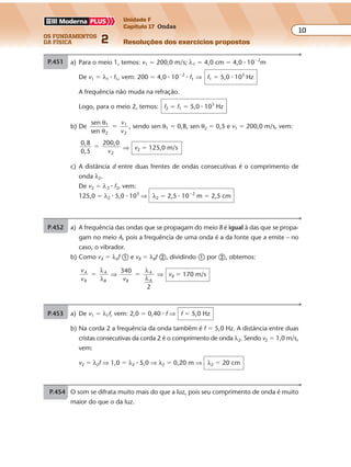 os fundamentos
da física 2
10
Unidade F
Capítulo 17 Ondas
Resoluções dos exercícios propostosExercícios propostos
Os fundamentos da Física • Volume 102 • Capítulo 17
P.451 a) A freqüência das ondas que se propagam do meio B é igual à das que se propa-
gam no meio A, pois a freqüência de uma onda é a da fonte que a emite – no
caso, o vibrador.
b) Como vA � λAf � e vB � λBf �, dividindo � por �, obtemos:
v
v
A
B
A
B
�
λ
λ
⇒
340
vB
A
A
�
λ
λ
2
⇒ vB � 170 m/s
P.452 a) Para o meio 1, temos: v1 � 200,0 m/s; λ1 � 4,0 cm � 4,0 � 10�2
m
De v1 � λ1 � f1, vem: 200 � 4,0 � 10�2
� f1 ⇒ f1 � 5,0 � 103
Hz
A freqüência não muda na refração.
Logo, para o meio 2, temos: f2 � f1 � 5,0 � 103
Hz
b) De
sen
sen
1
2
1
2
θ
θ
�
v
v
, sendo sen θ1 � 0,8, sen θ2 � 0,5 e v1 � 200,0 m/s, vem:
0 8
0 5 2
,
,
200,0
�
v
⇒ v2 � 125,0 m/s
c) A distância d entre duas frentes de ondas consecutivas é o comprimento de
onda λ2.
De v2 � λ2 � f2, vem:
125,0 � λ2 � 5,0 � 103
⇒ λ2 � 2,5 � 10�2
m � 2,5 cm
P.453 a) De v1 � λ1f, vem: 2,0 � 0,40 � f ⇒ f � 5,0 Hz
b) Na corda 2 a frequência da onda também é f � 5,0 Hz. A distância entre duas
cristas consecutivas da corda 2 é o comprimento de onda λ2. Sendo v2 � 1,0 m/s,
vem:
v2 � λ2f ⇒ 1,0 � λ2 � 5,0 ⇒ λ2 � 0,20 m ⇒ λ2 � 20 cm
P.454 O som se difrata muito mais do que a luz, pois seu comprimento de onda é muito
maior do que o da luz.
Exercícios propostos
Os fundamentos da Física • Volume 102 • Capítulo 17
P.451 a) A frequência das ondas que se propagam do meio B é igual à das que se propa-
gam no meio A, pois a frequência de uma onda é a da fonte que a emite – no
caso, o vibrador.
b) Como vA � λAf � e vB � λBf �, dividindo � por �, obtemos:
v
v
A
B
A
B
�
λ
λ
⇒
340
vB
A
A
�
λ
λ
2
⇒ vB � 170 m/s
P.452 a) Para o meio 1, temos: v1 � 200,0 m/s; λ1 � 4,0 cm � 4,0 � 10�2
m
De v1 � λ1 � f1 � 4,0 � 10�2
� f1 ⇒ f1 � 5,0 � 103
Hz
A freqüência não muda na refração.
Logo, para o meio 2, temos: f2 � f1 � 5,0 � 103
Hz
b) De
sen
sen
1
2
1
2
θ
θ
�
v
v
, sendo sen θ1 � 0,8, sen θ2 � 0,5 e v1 � 200,0 m/s, vem:
0 8
0 5 2
,
,
200,0
�
v
⇒ v2 � 125,0 m/s
c) A distância d entre duas frentes de ondas consecutivas é o comprimento de
onda λ2.
De v2 � λ2 � f2, vem:
125,0 � λ2 � 5,0 � 103
⇒ λ2 � 2,5 � 10�2
m � 2,5 cm
Exercícios propostos
Os fundamentos da Física • Volume 102 • Capítulo 17
P.451 a) A freqüência das ondas que se propagam do meio B é igual à das que se propa-
gam no meio A, pois a freqüência de uma onda é a da fonte que a emite – no
caso, o vibrador.
b) Como vA � λAf � e vB � λBf �, dividindo � por �, obtemos:
v
v
A
B
A
B
�
λ
λ
⇒
340
vB
A
A
�
λ
λ
2
⇒ vB � 170 m/s
P.452 v1 � 200,0 m/s; λ1 � 4,0 cm � 4,0 � 10�2
m
De v1 � λ1 � f1, vem: 200 � 4,0 � 10�2
� f1 ⇒ f1 � 5,0 � 103
Hz
A freqüência não muda na refração.
Logo, para o meio 2, temos: f2 � f1 � 5,0 � 103
Hz
b) De
sen
sen
1
2
1
2
θ
θ
�
v
v
, sendo sen θ1 � 0,8, sen θ2 � 0,5 e v1 � 200,0 m/s, vem:
0 8
0 5 2
,
,
200,0
�
v
⇒ v2 � 125,0 m/s
c) A distância d entre duas frentes de ondas consecutivas é o comprimento de
onda λ2.
De v2 � λ2 � f2, vem:
125,0 � λ2 � 5,0 � 103
⇒ λ2 � 2,5 � 10�2
m � 2,5 cm
P.453 a) De v1 � λ1f, vem: 2,0 � 0,40 � f ⇒ f � 5,0 Hz
b) Na corda 2 a freqüência da onda também é f � 5,0 Hz. A distância entre duas
cristas consecutivas da corda 2 é o comprimento de onda λ2. Sendo v2 � 1,0 m/s,
vem:
v2 � λ2f ⇒ 1,0 � λ2 � 5,0 ⇒ λ2 � 0,20 m ⇒ λ2 � 20 cm
b) Como vA � λAf � e vB � λBf �, dividindo � por �, obtemos:
v
v
A
B
A
B
�
λ
λ
⇒
340
vB
A
A
�
λ
λ
2
⇒ vB � 170 m/s
P.452 a) Para o meio 1, temos: v1 � 200,0 m/s; λ1 � 4,0 cm � 4,0 � 10�2
m
De v1 � λ1 � f1, vem: 200 � 4,0 � 10�2
� f1 ⇒ f1 � 5,0 � 103
Hz
A frequência não muda na refração.
Logo, para o meio 2, temos: f2 � f1 � 5,0 � 103
Hz
b) De
sen
sen
1
2
1
2
θ
θ
�
v
v
, sendo sen θ1 � 0,8, sen θ2 � 0,5 e v1 � 200,0 m/s, vem:
0 8
0 5 2
,
,
200,0
�
v
⇒ v2 � 125,0 m/s
c) A distância d entre duas frentes de ondas consecutivas é o comprimento de
onda λ2.
De v2 � λ2 � f2, vem:
125,0 � λ2 � 5,0 � 103
⇒ λ2 � 2,5 � 10�2
m � 2,5 cm
P.453 a) De v1 λ1f, vem: 2,0 � 0,40 � f ⇒ f � 5,0 Hz
b) Na corda 2 a freqüência da onda também é f � 5,0 Hz. A distância entre duas
cristas consecutivas da corda 2 é o comprimento de onda λ2. Sendo v2 � 1,0 m/s,
vem:
v2 � λ2f ⇒ 1,0 � λ2 � 5,0 ⇒ λ2 � 0,20 m ⇒ λ2 � 20 cm
P.454 O som se difrata muito mais do que a luz, pois seu comprimento de onda é muito
maior do que o da luz.
Exercícios propostos
Os fundamentos da Física • Volume 102 • Capítulo 17
P.451 a) A freqüência das ondas que se propagam do meio B é igual à das que se propa-
gam no meio A, pois a freqüência de uma onda é a da fonte que a emite – no
caso, o vibrador.
b) Como vA � λAf � e vB � λBf �, dividindo � por �, obtemos:
v
v
A
B
A
B
�
λ
λ
⇒
340
vB
A
A
�
λ
λ
2
⇒ vB � 170 m/s
P.452 a) Para o meio 1, temos: v1 � 200,0 m/s; λ1 � 4,0 cm � 4,0 � 10�2
m
De v1 � λ1 � f1, vem: 200 � 4,0 � 10�2
� f1 ⇒ f1 � 5,0 � 103
Hz
A freqüência não muda na refração.
Logo, para o meio 2, temos: f2 � f1 � 5,0 � 103
Hz
b) De
sen
sen
1
2
1
2
θ
θ
�
v
v
, sendo sen θ1 � 0,8, sen θ2 � 0,5 e v1 � 200,0 m/s, vem:
0 8
0 5 2
,
,
200,0
�
v
⇒ v2 � 125,0 m/s
c) A distância d entre duas frentes de ondas consecutivas é o comprimento de
onda λ2.
De v2 � λ2 � f2, vem:
125,0 � λ2 � 5,0 � 103
⇒ λ2 � 2,5 � 10�2
m � 2,5 cm
P.453 a) De v1 � λ1f, vem: 2,0 � 0,40 � f ⇒ f � 5,0 Hz
f � 5,0 Hz. A distância entre duas
cristas consecutivas da corda 2 é o comprimento de onda λ2. Sendo v2 � 1,0 m/s,
vem:
v2 � λ2f ⇒ 1,0 � λ2 � 5,0 ⇒ λ2 � 0,20 m ⇒ λ2 � 20 cm
P.454 O som se difrata muito mais do que a luz, pois seu comprimento de onda é muito
maior do que o da luz.
 