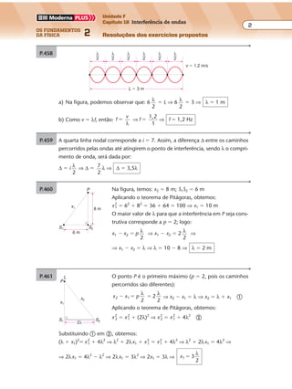 os fundamentos
da física 2
2
Unidade F
Capítulo 18 Interferência de ondas
Resoluções dos exercícios propostosExercícios propostos
Os fundamentos da Física • Volume 22 • Capítulo 18
a) Na figura, podemos observar que: 6 λ
2
� L ⇒ 6 λ
2
� 3 ⇒ λ � 1 m
b) Como v � λf, então: f
v
�
λ
⇒ ⇒f f
1,2
1
1,2 Hz� �
P.458
L � 3 m
v � 1,2 m/s
λ
2
λ
2
λ
2
λ
2
λ
2
λ
2
P.459 A quarta linha nodal corresponde a i � 7. Assim, a diferença ∆ entre os caminhos
percorridos pelas ondas até atingirem o ponto de interferência, sendo λ o compri-
mento de onda, será dada por:
∆ � i λ
2
⇒ ∆ � 7
2
λ ⇒ ∆ � 3,5λ
P.460 Na figura, temos: x2 � 8 m; S1S2 � 6 m
Aplicando o teorema de Pitágoras, obtemos:
x2
1 � 62
� 82
� 36 � 64 � 100 ⇒ x1 � 10 m
O maior valor de λ para que a interferência em P seja cons-
trutiva corresponde a p � 2; logo:
x1 � x2 � p λ
2
⇒ x1 � x2 � 2 λ
2
⇒
⇒ x1 � x2 � λ ⇒ λ � 10 � 8 ⇒ λ � 2 m
8 m
S1 S2
x1
P
6 m
P.461 O ponto P é o primeiro máximo (p � 2, pois os caminhos
percorridos são diferentes):
x x p2 1
2
2
2
� � �
λ λ
⇒ x2 � x1 � λ ⇒ x2 � λ � x1 �
Aplicando o teorema de Pitágoras, obtemos:
x2
2 � x2
1 � (2λ)2
⇒ x2
2 � x2
1 � 4λ2
�
Substituindo � em �, obtemos:
(λ � x1)2
� x2
1 � 4λ2
⇒ λ2
� 2λx1 � x2
1 � x2
1 � 4λ2
⇒ λ2
� 2λx1 � 4λ2
⇒
⇒ 2λx1 � 4λ2
� λ2
⇒ 2λx1 � 3λ2
⇒ 2x1 � 3λ ⇒ x1 3
2
�
λ
2λ
S1 S2
x1
x2
P
L
 