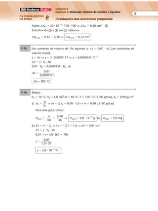 os fundamentos
da física 2
8
Unidade B
Capítulo 3 Dilatação térmica de sólidos e líquidos
Resoluções dos exercícios propostos
P.46 Dados:
θ0 � 10 °C; V0 � 1,0 cm3
; θ � 60 °C; V � 1,01 cm3
(100 gotas); d0 � 0,90 g/cm3
a) d
m
V
0
0
� ⇒ m � d0V0 � 0,90 � 1,0 ⇒ m � 0,90 g (100 gotas)
Para uma gota, temos:
mgota �
m
100
0,90
100
� ⇒ mgota � 9,0 � 10�3
g ou mgota � 9,0 mg
b) ∆V � V � V0 ⇒ ∆V � 1,01 � 1,0 ⇒ ∆V � 0,01 cm3
∆V � γ � V0 � ∆θ
0,01 � γ � 1,0 � (60 � 10)
γ � 0,01
1,0 50�
γ � 2,0 � 10�4
°C�1
Como
∆
∆
L
L0
� α θI � , temos:
300 � 10�6
� αI � 30 ⇒ αI � 1,0 � 10�5
°C�1
Para o metal II, obtemos no gráfico:
∆L
L0
6
600 10� �
� e ∆θ � 30 °C
Substituindo em
∆
∆
L
L0
� α θII � , vem:
600 � 10�6
� αII � 30 ⇒ αII � 2,0 � 10�5
°C�1
b) Como a lâmina está sendo aquecida, na parte
superior deve ser utilizado o metal que se dilata
mais, isto é, o metal II.
Esquematicamente: I
IIP.44 Um aumento de volume de 1% equivale a: ∆V � 0,01 � V0 (um centésimo do
volume inicial).
γ � 3α ⇒ γ � 3 � 0,0000117 ⇒ γ � 0,0000351 °C�1
∆V � γ � V0 � ∆θ
0,01 � V0 � 0,0000351 � V0 � ∆θ
∆θ
0,01
,0000351
�
0
∆θ � 285 °C
Para a cavidade no bloco de cobre, ∆ACu � βCu � A0 � ∆θ, em que:
βCu � 2αCu � 32 � 10�6
°C�1
; A0 � 100 cm2
; ∆θ � 100 °C
Então: ∆ACu � 32 � 10�6
� 100 � 100 ⇒ ∆ACu � 0,32 cm2
�
Para o disco de ferro, ∆AFe � βFe � A0 � ∆θ, em que:
βFe � 2αFe � 20 � 10�6
°C�1
Assim: ∆AFe � 20 � 10�6
� 100 � 100 ⇒ ∆AFe � 0,20 cm2
�
Substituindo � e � em �, obtemos:
∆Acoroa � 0,32 � 0,20 ⇒ ∆Acoroa � 0,12 cm2
P.44 Um aumento de volume de 1% equivale a: ∆V � 0,01 � V0 (um centésimo do
volume inicial).
γ � 3α ⇒ γ � 3 � 0,0000117 ⇒ γ � 0,0000351 °C�1
∆V � γ � V0 � ∆θ
0,01 � V0 � 0,0000351 � V0 � ∆θ
∆θ
0,01
,0000351
�
0
∆θ � 285 °C
Para a cavidade no bloco de cobre, ∆ACu � βCu � A0 � ∆θ, em que:
βCu � 2αCu � 32 � 10�6
°C�1
; A0 � 100 cm2
; ∆θ � 100 °C
Então: ∆ACu � 32 � 10�6
� 100 � 100 ⇒ ∆ACu � 0,32 cm2
�
Para o disco de ferro, ∆AFe � βFe � A0 � ∆θ, em que:
βFe � 2αFe � 20 � 10�6
°C�1
Assim: ∆AFe � 20 � 10�6
� 100 � 100 ⇒ ∆AFe � 0,20 cm2
�
Substituindo � e � em �, obtemos:
∆Acoroa � 0,32 � 0,20 ⇒ ∆Acoroa � 0,12 cm2
Exercícios propostos
Os fundamentos da Física • Volume 82 • Capítulo 3
P.46 Dados:
θ0 � 10 °C; V0 � 1,0 cm3
; θ � 60 °C; V � 1,01 cm3
(100 gotas); d0 � 0,90 g/cm3
a) d
m
V
0
0
� ⇒ m � d0V0 � 0,90 � 1,0 ⇒ m � 0,90 g (100 gotas)
Para uma gota, temos:
mgota �
m
100
0,90
100
� ⇒ mgota � 9,0 � 10�3
g ou mgota � 9,0 mg
b) ∆V � V � V0 ⇒ ∆V � 1,01 � 1,0 ⇒ ∆V � 0,01 cm3
∆V � γ � V0 � ∆θ
0,01 � γ � 1,0 � (60 � 10)
γ � 0,01
1,0 50�
�4 �1
P.45 a) Para o metal I, obtemos no gráfico:
∆L
L0
6
300 10� �
� e ∆θ � 30 °C
Como
∆
∆
L
L0
� α θI � , temos:
300 � 10�6
� αI � 30 ⇒ αI � 1,0 � 10�5
°C�1
Para o metal II, obtemos no gráfico:
∆L
L0
6
600 10� �
� e ∆θ � 30 °C
Substituindo em
∆
∆
L
L0
� α θII � , vem:
600 � 10�6
� αII � 30 ⇒ αII � 2,0 � 10�5
°C�1
b) Como a lâmina está sendo aquecida, na parte
superior deve ser utilizado o metal que se dilata
mais, isto é, o metal II.
Esquematicamente: I
II
 