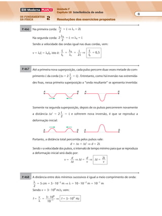 os fundamentos
da física 2
6
Unidade F
Capítulo 18 Interferência de ondas
Resoluções dos exercícios propostosExercícios propostos
Os fundamentos da Física • Volume 62 • Capítulo 18
P.468 A distância entre dois mínimos sucessivos é igual a meio comprimento de onda:
λ
2
� 5 cm � 5 � 10�2
m ⇒ λ � 10 � 10�2
m � 10�1
m
Sendo v � 3 � 108
m/s, vem:
f
v
f
3 10
10
3 10 Hz
8
1
9
� � ��
λ
�
�⇒
P.466 Até a primeira nova superposição, cada pulso percorre duas vezes metade do com-
primento L da corda (∆s � 2 L
2
� L) . Entretanto, como há inversão nas extremida-
des fixas, nessa primeira superposição a “onda resultante” se apresenta invertida:
A B A B
Somente na segunda superposição, depois de os pulsos percorrerem novamente
a distância ∆s’ � 2 L
2
� L e sofrerem nova inversão, é que se reproduz a
deformação inicial:
A B A B
Portanto, a distância total percorrida pelos pulsos vale:
d � ∆s � ∆s’ ⇒ d � 2L
Sendo v a velocidade dos pulsos, o intervalo de tempo mínimo para que se reproduza
a deformação inicial será dado por:
v �
d
t
t
d
v
t
L
v∆
∆ ∆⇒ ⇒
2
� �
P.467 Na primeira corda:
λ
λI
I
2
2� �L L⇒
Na segunda corda: 2
λ
λII
II
2
� �L L⇒
Sendo a velocidade das ondas igual nas duas cordas, vem:
v � λIfI � λIIfII, isto é:
f
f
L
L
f
f
I
II
II
I
I
II2
0,5� � �
λ
λ
⇒
Exercícios propostos
Os fundamentos da Física • Volume 62 • Capítulo 18
P.466 Até a primeira nova superposição, cada pulso percorre duas vezes metade do com-
primento L da corda (∆s � 2 L
2
� L) . Entretanto, como há inversão nas extremida-
des fixas, nessa primeira superposição a “onda resultante” se apresenta invertida:
A B A B
Somente na segunda superposição, depois de os pulsos percorrerem novamente
a distância ∆s’ � 2 L
2
� L e sofrerem nova inversão, é que se reproduz a
deformação inicial:
A B A B
Portanto, a distância total percorrida pelos pulsos vale:
d � ∆s � ∆s’ ⇒ d � 2L
Sendo v a velocidade dos pulsos, o intervalo de tempo mínimo para que se reproduza
a deformação inicial será dado por:
v �
d
t
t
d
v
t
L
v∆
∆ ∆⇒ ⇒
2
� �
P.467 Na primeira corda:
λ
λI
I
2
2� �L L⇒
Na segunda corda: 2
λ
λII
II
2
� �L L⇒
Sendo a velocidade das ondas igual nas duas cordas, vem:
v � λIfI � λIIfII, isto é:
f
f
L
L
f
f
I
II
II
I
I
II2
0,5� � �
λ
λ
⇒
P.468 A distância entre dois mínimos sucessivos é igual a meio comprimento de onda:
λ
2
� 5 cm � 5 � 10�2
m ⇒ λ � 10 � 10�2
m � 10�1
m
Sendo v � 3 � 108
m/s, vem:
f
v
f
3 10
10
3 10 Hz
8
1
9
� � ��
λ
�
�⇒
Somente na segunda superposição, depois de os pulsos percorrerem novamente
a distância ∆s’ � 2 L
2
� L e sofrerem nova inversão, é que se reproduz a
deformação inicial:
A B A B
Portanto, a distância total percorrida pelos pulsos vale:
d � ∆s � ∆s’ ⇒ d � 2L
Sendo v a velocidade dos pulsos, o intervalo de tempo mínimo para que se reproduza
a deformação inicial será dado por:
v �
d
t
t
d
v
t
L
v∆
∆ ∆⇒ ⇒
2
� �
P.467 Na primeira corda:
λ
λI
I
2
2� �L L⇒
Na segunda corda: 2
λ
λII
II
2
� �L L⇒
Sendo a velocidade das ondas igual nas duas cordas, vem:
v � λIfI � λIIfII, isto é:
f
f
L
L
f
f
I
II
II
I
I
II2
0,5� � �
λ
λ
⇒
P.468 A distância entre dois mínimos sucessivos é igual a meio comprimento de onda:
λ
2
� 5 cm � 5 � 10�2
m ⇒ λ � 10 � 10�2
m � 10�1
m
Sendo v � 3 � 108
m/s, vem:
f
v
f
3 10
10
3 10 Hz
8
1
9
� � ��
λ
�
�⇒
Sendo v a velocidade dos pulsos, o intervalo de tempo mínimo para que se reproduza
a deformação inicial será dado por:
v �
d
t
t
d
v
t
L
v∆
∆ ∆⇒ ⇒
2
� �
P.467 Na primeira corda:
λ
λI
I
2
2� �L L⇒
Na segunda corda: 2
λ
λII
II
2
� �L L⇒
Sendo a velocidade das ondas igual nas duas cordas, vem:
v � λIfI � λIIfII, isto é:
f
f
L
L
f
f
I
II
II
I
I
II2
0,5� � �
λ
λ
⇒
Exercícios propostos
Os fundamentos da Física • Volume 62 • Capítulo 18
P.468 A distância entre dois mínimos sucessivos é igual a meio comprimento de onda:
λ
2
� 5 cm � 5 � 10�2
m ⇒ λ � 10 � 10�2
m � 10�1
m
Sendo v � 3 � 108
m/s, vem:
f
v
f
3 10
10
3 10 Hz
8
1
9
� � ��
λ
�
�⇒
P.466 Até a primeira nova superposição, cada pulso percorre duas vezes metade do com-
primento L da corda (∆s � 2 L
2
� L) . Entretanto, como há inversão nas extremida-
des fixas, nessa primeira superposição a “onda resultante” se apresenta invertida:
A B A B
Somente na segunda superposição, depois de os pulsos percorrerem novamente
a distância ∆s’ � 2 L
2
� L e sofrerem nova inversão, é que se reproduz a
deformação inicial:
A B A B
Portanto, a distância total percorrida pelos pulsos vale:
d � ∆s � ∆s’ ⇒ d � 2L
Sendo v a velocidade dos pulsos, o intervalo de tempo mínimo para que se reproduza
a deformação inicial será dado por:
v �
d
t
t
d
v
t
L
v∆
∆ ∆⇒ ⇒
2
� �
P.467 Na primeira corda:
λ
λI
I
2
2� �L L⇒
Na segunda corda: 2
λ
λII
II
2
� �L L⇒
Sendo a velocidade das ondas igual nas duas cordas, vem:
v � λIfI � λIIfII, isto é:
f
f
L
L
f
f
I
II
II
I
I
II2
0,5� � �
λ
λ
⇒
 
