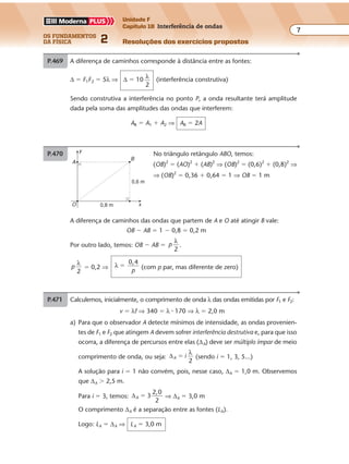 os fundamentos
da física 2
7
Unidade F
Capítulo 18 Interferência de ondas
Resoluções dos exercícios propostosExercícios propostos
Os fundamentos da Física • Volume 72 • Capítulo 18
P.469 A diferença de caminhos corresponde à distância entre as fontes:
∆ � F1F2 � 5λ ⇒ ∆ � 10 λ
2
(interferência construtiva)
Sendo construtiva a interferência no ponto P, a onda resultante terá amplitude
dada pela soma das amplitudes das ondas que interferem:
AR � A1 � A2 ⇒ AR � 2A
P.470 No triângulo retângulo ABO, temos:
(OB)2
� (AO)2
� (AB)2
⇒ (OB)2
� (0,6)2
� (0,8)2
⇒
⇒ (OB)2
� 0,36 � 0,64 � 1 ⇒ OB � 1 m
y
O 0,8 m x
0,6 m
A
B
P.471 Calculemos, inicialmente, o comprimento de onda λ das ondas emitidas por F1 e F2:
v � λf ⇒ 340 � λ � 170 ⇒ λ � 2,0 m
a) Para que o observador A detecte mínimos de intensidade, as ondas provenien-
tes de F1 e F2 que atingem A devem sofrer interferência destrutiva e, para que isso
ocorra, a diferença de percursos entre elas (∆A) deve ser múltiplo ímpar de meio
comprimento de onda, ou seja: ∆A i
2
�
λ
(sendo i � 1, 3, 5...)
A solução para i � 1 não convém, pois, nesse caso, ∆A � 1,0 m. Observemos
que ∆A � 2,5 m.
Para i � 3, temos: ∆A 3
2,0
2
� ⇒ ∆A � 3,0 m
O comprimento ∆A é a separação entre as fontes (LA).
Logo: LA � ∆A ⇒ LA � 3,0 m
A diferença de caminhos das ondas que partem de A e O até atingir B vale:
OB � AB � 1 � 0,8 � 0,2 m
Por outro lado, temos: OB � AB � p
λ
2
.
p
λ
2
� 0,2 ⇒ λ
0,4
�
p
(com p par, mas diferente de zero)
 