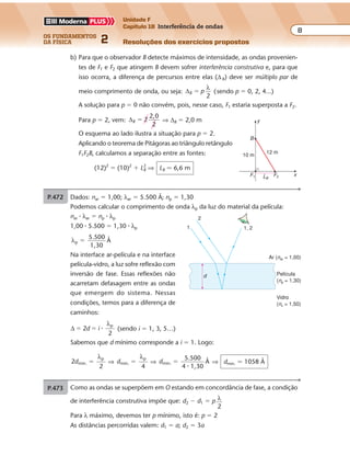 os fundamentos
da física 2
8
Unidade F
Capítulo 18 Interferência de ondas
Resoluções dos exercícios propostosExercícios propostos
Os fundamentos da Física • Volume 82 • Capítulo 18
b) Para que o observador B detecte máximos de intensidade, as ondas provenien-
tes de F1 e F2 que atingem B devem sofrer interferência construtiva e, para que
isso ocorra, a diferença de percursos entre elas (∆B) deve ser múltiplo par de
meio comprimento de onda, ou seja: ∆B p
2
�
λ
(sendo p � 0, 2, 4...)
A solução para p � 0 não convém, pois, nesse caso, F1 estaria superposta a F2.
Para p � 2, vem: ∆B 2
2,0
2
� ⇒ ∆B � 2,0 m
O esquema ao lado ilustra a situação para p � 2.
Aplicando o teorema de Pitágoras ao triângulo retângulo
F1F2B, calculamos a separação entre as fontes:
(12)2
� (10)2
� LB
2
⇒ LB � 6,6 m
y
xF1 F2LB
10 m
B
12 m
P.472 Como as ondas se superpõem em O estando em concordância de fase, a condição
de interferência construtiva impõe que: d2 � d1 � p λ
2
Para λ máximo, devemos ter p mínimo, isto é: p � 2
As distâncias percorridas valem: d1 � a; d2 � 3a
Portanto: 3a � a � 2 λ
2
⇒ λ � 2a
Observação
O raio de luz R2 emitido por F sofre duas reflexões com inversão de fase, o que não
acarreta defasagem total.
Exercícios propostos
Os fundamentos da Física • Volume 82 • Capítulo 18
b) Para que o observador B detecte máximos de intensidade, as ondas provenien-
tes de F1 e F2 que atingem B devem sofrer interferência construtiva e, para que
isso ocorra, a diferença de percursos entre elas (∆B) deve ser múltiplo par de
meio comprimento de onda, ou seja: ∆B p
2
�
λ
(sendo p � 0, 2, 4...)
A solução para p � 0 não convém, pois, nesse caso, F1 estaria superposta a F2.
Para p � 2, vem: ∆B 2
2,0
2
� ⇒ ∆B � 2,0 m
O esquema ao lado ilustra a situação para p � 2.
Aplicando o teorema de Pitágoras ao triângulo retângulo
F1F2B, calculamos a separação entre as fontes:
(12)2
� (10)2
� LB
2
⇒ LB � 6,6 m
y
xF1 F2LB
10 m
B
12 m
P.472 Como as ondas se superpõem em O estando em concordância de fase, a condição
de interferência construtiva impõe que: d2 � d1 � p λ
2
Para λ máximo, devemos ter p mínimo, isto é: p � 2
As distâncias percorridas valem: d1 � a; d2 � 3a
Portanto: 3a � a � 2 λ
2
⇒ λ � 2a
Observação
Exercícios propostos
Os fundamentos da Física • Volume 92 • Capítulo 18
P.473 Dados: nar � 1,00; λar � 5.500 Å; np � 1,30
Podemos calcular o comprimento de onda λp da luz do material da película:
nar � λar � np � λp
1,00 � 5.500 � 1,30 � λp
λp
5.500
1,30
Å�
Na interface ar-película e na interface
película-vidro, a luz sofre reflexão com
inversão de fase. Essas reflexões não
1
2
1, 2
Ar (nar = 1,00)
Película
Exercícios propostos
Os fundamentos da Física • Volume 92 • Capítulo 18
P.474 Dados: d � 0,10 mm � 1,0 � 10�4
m; L � 50 cm � 0,50 m;
∆ x � 2 mm � 2 � 10�3
m; v � c � 3 � 108
m/s
a) Considerando a primeira franja clara ao lado da central, temos p � 2. A condição
de interferência construtiva impõe:
∆ � p λ
2
⇒ ∆ � 2 λ
2
⇒ ∆ � λ
Mas: ∆
∆
∆
1,0 10 2 10
0,50
4,0 10 m
4 3
7
� � �
� �
�d x
L
� � � �
�⇒
P.473 Dados: nar � 1,00; λar � 5.500 Å; np � 1,30
Podemos calcular o comprimento de onda λp da luz do material da película:
nar � λar � np � λp
1,00 � 5.500 � 1,30 � λp
λp
5.500
1,30
Å�
Na interface ar-película e na interface
película-vidro, a luz sofre reflexão com
inversão de fase. Essas reflexões não
acarretam defasagem entre as ondas
que emergem do sistema. Nessas
condições, temos para a diferença de
caminhos:
∆ 2
p
� �d i �
λ
2
(sendo i � 1, 3, 5…)
Sabemos que d mínimo corresponde a i � 1. Logo:
2 min.
p
d �
λ
2
⇒ dmin.
p
�
λ
4
⇒ dmin.
5.500
4 1,30
Å�
�
⇒ dmin. � 1058 Å
1
d
2
1, 2
Ar (nar = 1,00)
Película
(np = 1,30)
Vidro
(nv = 1,50)
Exercícios propostos
Os fundamentos da Física • Volume 82 • Capítulo 18
b) Para que o observador B detecte máximos de intensidade, as ondas provenien-
tes de F1 e F2 que atingem B devem sofrer interferência construtiva e, para que
isso ocorra, a diferença de percursos entre elas (∆B) deve ser múltiplo par de
meio comprimento de onda, ou seja: ∆B p
2
�
λ
(sendo p � 0, 2, 4...)
A solução para p � 0 não convém, pois, nesse caso, F1 estaria superposta a F2.
Para p � 2, vem: ∆B 2
2,0
2
� ⇒ ∆B � 2,0 m
O esquema ao lado ilustra a situação para p � 2.
Aplicando o teorema de Pitágoras ao triângulo retângulo
F1F2B, calculamos a separação entre as fontes:
(12)2
� (10)2
� LB
2
⇒ LB � 6,6 m
y
xF1 F2LB
10 m
B
12 m
P.472 Como as ondas se superpõem em O estando em concordância de fase, a condição
de interferência construtiva impõe que: d2 � d1 � p λ
2
Para λ máximo, devemos ter p mínimo, isto é: p � 2
As distâncias percorridas valem: d1 � a; d2 � 3a
Portanto: 3a � a � 2 λ
2
⇒ λ � 2a
Observação
O raio de luz R2 emitido por F sofre duas reflexões com inversão de fase, o que não
acarreta defasagem total.
 