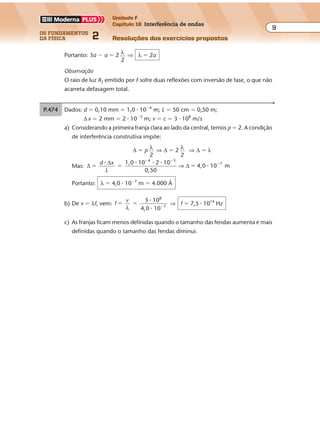os fundamentos
da física 2
9
Unidade F
Capítulo 18 Interferência de ondas
Resoluções dos exercícios propostos
P.474 Dados: d � 0,10 mm � 1,0 � 10�4
m; L � 50 cm � 0,50 m;
∆ x � 2 mm � 2 � 10�3
m; v � c � 3 � 108
m/s
a) Considerando a primeira franja clara ao lado da central, temos p � 2. A condição
de interferência construtiva impõe:
∆ � p λ
2
⇒ ∆ � 2 λ
2
⇒ ∆ � λ
Mas: ∆
∆
∆
1,0 10 2 10
0,50
4,0 10 m
4 3
7
� � �
� �
�d x
L
� � � �
�⇒
Portanto: λ � 4,0 � 10�7
m � 4.000 Å
b) De v � λf, vem: f
v 3 10
4,0 10
8
7
� � �
λ
�
�
⇒ f � 7,5 � 1014
Hz
c) As franjas ficam menos definidas quando o tamanho das fendas aumenta e mais
definidas quando o tamanho das fendas diminui.
inversão de fase. Essas reflexões não
acarretam defasagem entre as ondas
que emergem do sistema. Nessas
condições, temos para a diferença de
caminhos:
∆ 2
p
� �d i �
λ
2
(sendo i � 1, 3, 5…)
Sabemos que d mínimo corresponde a i � 1. Logo:
2 min.
p
d �
λ
2
⇒ dmin.
p
�
λ
4
⇒ dmin.
5.500
4 1,30
Å�
�
⇒ dmin. � 1058 Å
d Película
(np = 1,30)
Vidro
(nv = 1,50)
P.472 Como as ondas se superpõem em O estando em concordância de fase, a condição
de interferência construtiva impõe que: d2 � d1 � p λ
2
Para λ máximo, devemos ter p mínimo, isto é: p � 2
As distâncias percorridas valem: d1 � a; d2 � 3a
Portanto: 3a � a � 2 λ
2
⇒ λ � 2a
Observação
O raio de luz R2 emitido por F sofre duas reflexões com inversão de fase, o que não
acarreta defasagem total.
 