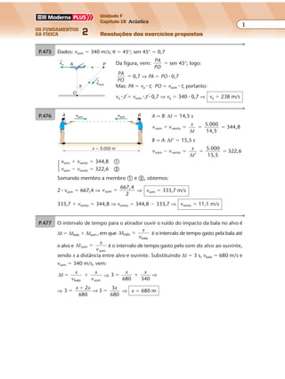 os fundamentos
da física 2
1
Unidade F
Capítulo 19 Acústica
Resoluções dos exercícios propostos
Exercícios propostos
Capítulo
19
As ondas sonoras
P.475 Dados: vsom � 340 m/s; θ � 45°; sen 45° � 0,7
Da figura, vem:
PA
PO
� sen 45°; logo:
PA
PO
� 0,7 ⇒ PA � PO � 0,7
Mas: PA � va � t; PO � vsom � t; portanto:
va � t � vsom � t � 0,7 ⇒ va � 340 � 0,7 ⇒ va � 238 m/s
va
vsom
P
O
A
θ
P.476 A r B: ∆t � 14,5 s
v v
x
t
som vento
5.000
14,5
344,8� � � �
∆
B r A: ∆t’ � 15,5 s
v v
x
t
som vento
5.000
15,5
322,6� � � �
∆ ’
vsom � vvento � 344,8 �
vsom � vvento � 322,6 �
Somando membro a membro � e �, obtemos:
2 � vsom � 667,4 ⇒ vsom
667,4
2
� ⇒ vsom � 333,7 m/s
333,7 � vvento � 344,8 ⇒ vvento � 344,8 � 333,7 ⇒ vvento � 11,1 m/s
vsom vsom BA
x � 5.000 m
P.477 O intervalo de tempo para o atirador ouvir o ruído do impacto da bala no alvo é
∆t � ∆tbala � ∆tsom , em que ∆t
x
v
bala
bala
� é o intervalo de tempo gasto pela bala até
o alvo e ∆t
x
v
som
som
� é o intervalo de tempo gasto pelo som do alvo ao ouvinte,
sendo x a distância entre alvo e ouvinte. Substituindo ∆t � 3 s, vbala � 680 m/s e
vsom � 340 m/s, vem:
∆t
x
v
x
vbala som
� � ⇒ 3
680 340
� �
x x
⇒
⇒ 3
2
680
3
3
680
�
�
�
x x x
⇒ ⇒ x � 680 m
 