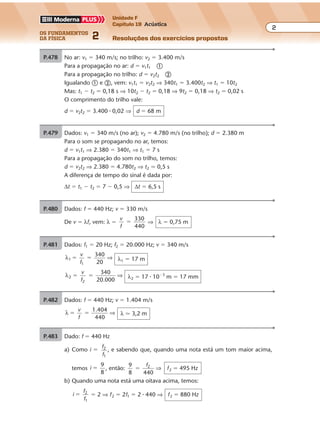 os fundamentos
da física 2
2
Unidade F
Capítulo 19 Acústica
Resoluções dos exercícios propostosExercícios propostos
Os fundamentos da Física • Volume 22 • Capítulo 19
P.478 No ar: v1 � 340 m/s; no trilho: v2 � 3.400 m/s
Para a propagação no ar: d � v1t1 �
Para a propagação no trilho: d � v2t2 �
Igualando � e �, vem: v1t1 � v2t2 ⇒ 340t1 � 3.400t2 ⇒ t1 � 10t2
Mas: t1 � t2 � 0,18 s ⇒ 10t2 � t2 � 0,18 ⇒ 9t2 � 0,18 ⇒ t2 � 0,02 s
O comprimento do trilho vale:
d � v2t2 � 3.400 � 0,02 ⇒ d � 68 m
P.479 Dados: v1 � 340 m/s (no ar); v2 � 4.780 m/s (no trilho); d � 2.380 m
Para o som se propagando no ar, temos:
d � v1t1 ⇒ 2.380 � 340t1 ⇒ t1 � 7 s
Para a propagação do som no trilho, temos:
d � v2t2 ⇒ 2.380 � 4.780t2 ⇒ t2 � 0,5 s
A diferença de tempo do sinal é dada por:
∆t � t1 � t2 � 7 � 0,5 ⇒ ∆t � 6,5 s
P.480 Dados: f � 440 Hz; v � 330 m/s
De v � λf, vem: λ �
v
f
330
440
� ⇒ λ � 0,75 m
P.481 Dados: f1 � 20 Hz; f2 � 20.000 Hz; v � 340 m/s
λ1
1
340
20
� �
v
f
⇒ λ1 � 17 m
λ2
2
340
20.000
� �
v
f
⇒ λ2 � 17 � 10�3
m � 17 mm
P.482 Dados: f � 440 Hz; v � 1.404 m/s
λ
1.404
440
� �
v
f
⇒ λ � 3,2 m
P.483 Dado: f � 440 Hz
a) Como i �
f
f
2
1
, e sabendo que, quando uma nota está um tom maior acima,
temos i
9
8
� , então:
9
8 440
2
�
f
⇒ f2 � 495 Hz
b) Quando uma nota está uma oitava acima, temos:
i
f
f
2
1
� � 2 ⇒ f2 � 2f1 � 2 � 440 ⇒ f2 � 880 Hz
 