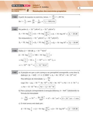 os fundamentos
da física 2
3
Unidade F
Capítulo 19 Acústica
Resoluções dos exercícios propostosExercícios propostos
Os fundamentos da Física • Volume 32 • Capítulo 19
P.484 A partir do exposto no exercício, temos: i �
25
24
; f � 297 Hz
De i
f
f
f
, vem:2
1
2
� �
25
24 297
⇒ f2 � 309,4 Hz
P.485 No jardim (I1 � 10�4
µW/m2
; I0 � 10�6
µW/m2
):
β β1
1
0
110 log 10 log
10
10
� �
�
�
� �
I
I





 ⇒






4
6 ⇒ β1 � 10 � log 102
⇒ β1 � 20 dB
No restaurante (I2 � 10�1
µW/m2
; I0 � 10�6
µW/m2
):
β β2
2
0
210 log 10 log
10
10
� �
�
�
� �
I
I





 ⇒






1
6 ⇒ β2 � 10 � log 105
⇒ β2 � 50 dB
P.486 Dados: β � 100 dB; I0 � 10�12
W/m2
β � 10 � log
I
I0





 ⇒ 100 � 10 � log
I
I0





 ⇒
⇒ log
I
I0





 � 10 ⇒ I
I0
� 1010
⇒ I � 1010
� I0 ⇒
⇒ I � 1010
� 10�12
⇒ I � 10�2
W/m2
P.487 a) A posição em que o som começa a ser perceptível corresponde a uma área A0
dada por: A0 � 4πR0
2
� 4 � π � (1.000)2
⇒ A0 � 4π � 106
m2
� 4π � 1010
cm2
Pela definição de intensidade: I
Pot
A
0
0
�
Logo: Pot � I0A0 � 10�16
� 4π � 1010
⇒ Pot � 4π � 10�6
⇒ Pot � 4 � 3 � 10�6
⇒
⇒ Pot � 12 � 10�6
W ⇒ Pot � 1,2 � 10�5
W
b) Para a posição correspondente à sensação dolorosa, A � 4πR2
. Substituindo na
fórmula da intensidade:
I
Pot
R R4
4 10
2
6
2
� ��
�
π
π
π
⇒ ⇒10
4
4 �
R2
� 10�2
cm2
⇒ R � 10�1
cm � 1 mm
c) O nível sonoro será dado por:
β β10 log 10 log
10
0
4
� �
�
�
� �
I
I
⇒
10 16
⇒ β � 10 � log 1012
⇒ β � 120 dB
 