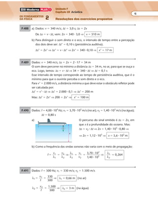 os fundamentos
da física 2
4
Unidade F
Capítulo 19 Acústica
Resoluções dos exercícios propostosExercícios propostos
Os fundamentos da Física • Volume 42 • Capítulo 19
P.488 a) Dados: v � 340 m/s; ∆t � 3,0 s; ∆s � 2x
De ∆s � v � ∆t, vem: 2x � 340 � 3,0 ⇒ x � 510 m
b) Para distinguir o som direto e o eco, o intervalo de tempo entre a percepção
dos dois deve ser: ∆t’ � 0,10 s (persistência auditiva).
∆s’ � 2x’ ⇒ ∆s’ � v � ∆t’ ⇒ 2x’ � 340 � 0,10 ⇒ x’ � 17 m
P.489 Dados: v � 340 m/s; ∆s � 2x � 2 � 17 � 34 m
O som deve percorrer no mínimo a distância ∆s � 34 m, no ar, para que se ouça o
eco. Logo, temos: ∆s � v � ∆t ⇒ 34 � 340 � ∆t ⇒ ∆t � 0,1 s
Esse intervalo de tempo corresponde ao tempo de persistência auditiva, que é o
mínimo para que o ouvinte perceba o som direto e o eco.
Para v’ � 2.000 m/s, a distância mínima a que deve estar o obstáculo refletor pode
ser calculada por:
∆s’ � v’ � ∆t ⇒ ∆s’ � 2.000 � 0,1 ⇒ ∆s’ � 200 m
Mas: ∆s’ � 2x’ ⇒ 200 � 2x’ ⇒ x’ � 100 m
P.490 Dados: f � 4,00 � 104
Hz; v1 � 3,70 � 102
m/s (no ar); v2 � 1,40 � 103
m/s (na água);
∆t � 0,80 s
a) O percurso do sinal emitido é ∆s � 2x, em
que x é a profundidade do oceano. Mas:
∆s � v2 � ∆t ⇒ 2x � 1,40 � 103
� 0,80 ⇒
⇒ 2x � 1,12 � 103
⇒ x � 5,6 � 102
m
x
b) Como a frequência das ondas sonoras não varia com o meio de propagação:
f
v v v
v
3,70 10
10
0,2642
2
1
2
1
2
2
3
1
2
� � � �1
1 1 40λ λ
λ
λ
λ
λ
⇒ ⇒
�
�,
�
P.491 Dados: f � 500 Hz; v1 � 330 m/s; v2 � 1.500 m/s
λ1
1 330
500
� �
v
f
⇒ λ1 � 0,66 m (no ar)
λ2
2 1 500
500
� �
v
f
.
⇒ λ2 � 3 m (na água)
 