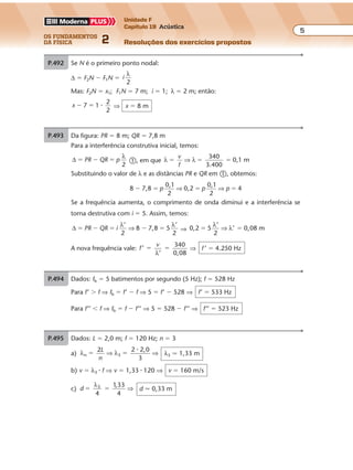 os fundamentos
da física 2
5
Unidade F
Capítulo 19 Acústica
Resoluções dos exercícios propostosExercícios propostos
Os fundamentos da Física • Volume 52 • Capítulo 19
P.493 Da figura: PR � 8 m; QR � 7,8 m
Para a interferência construtiva inicial, temos:
∆
2
� � �PR QR p
λ
�, em que λ λ
340
3.400
0,1 m� � �
v
f
⇒
Substituindo o valor de λ e as distâncias PR e QR em �, obtemos:
8 7,8
0,1
2
0,2
0,1
2
4� � � �p p p⇒ ⇒
Se a frequência aumenta, o comprimento de onda diminui e a interferência se
torna destrutiva com i � 5. Assim, temos:
∆
’
2
,8 5
’
2
� � � � �PR QR i
λ λ
⇒ 8 7 ⇒ 0 0,2 5
’
2
’ ,08 m� �
λ
λ⇒
A nova frequência vale: f
v
’
’
340
0,08
� �
λ
⇒ f ’ � 4.250 Hz
P.492 Se N é o primeiro ponto nodal:
∆ � F2N � F1N � i
λ
2
Mas: F2N � x1; F1N � 7 m; i � 1; λ � 2 m; então:
x 7 1
2
2
� � � ⇒ x � 8 m
P.494 Dados: fb � 5 batimentos por segundo (5 Hz); f � 528 Hz
Para f’ � f ⇒ fb � f’ � f ⇒ 5 � f’ � 528 ⇒ f’ � 533 Hz
Para f’’ � f ⇒ fb � f � f’’ ⇒ 5 � 528 � f’’ ⇒ f’’ � 523 Hz
P.495 Dados: L � 2,0 m; f � 120 Hz; n � 3
a) λ λn
2 2,0
3
� �
2
3
L
n
⇒ ⇒
�
λ3 � 1,33 m
b) v � λ3 � f ⇒ v � 1,33 � 120 ⇒ v � 160 m/s
c) d
,33
4
3
� �
λ
4
1
⇒ d � 0,33 m
 