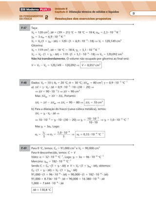 os fundamentos
da física 2
9
Unidade B
Capítulo 3 Dilatação térmica de sólidos e líquidos
Resoluções dos exercícios propostosExercícios propostos
Os fundamentos da Física • Volume 92 • Capítulo 3
P.47 Taça:
V0 � 120 cm3
; ∆θ � (39 � 21) °C � 18 °C � 18 K; αAº � 2,3 � 10�5
K�1
γAº � 3 αAº � 6,9 � 10�5
K�1
VT � V0 (1 � γAº � ∆θ) � 120 � (1 � 6,9 � 10�5
� 18) ⇒ VT � 120,149 cm3
Glicerina:
V0 � 119 cm3
; ∆θ � 18 °C � 18 K; γG � 5,1 � 10�4
K�1
VG � V0 � (1 � γG � ∆θ) � 119 � (1 � 5,1 � 10�4
� 18) ⇒ VG � 120,092 cm3
Não há transbordamento. O volume não ocupado por glicerina ao final será:
V � VT � VG � 120,149 � 120,092 ⇒ V � 0,057 cm3
P.49 Para 0 °C, temos: C0 � 91,000 cm3
e V0 � 90,000 cm3
Para θ desconhecido, temos: C � V
Vidro: α � 32 � 10�6
°C�1
. Logo: γF � 3α � 96 � 10�6
°C�1
Mercúrio: γHg � 182 � 10�6
°C�1
Sendo C � C0 � (1 � γF � ∆θ) e V � V0 � (1 � γHg � ∆θ), obtemos:
C0 � (1 � γF � ∆θ) � V0 � (1 � γHg � ∆θ)
91,000 � (1 � 96 � 10�6
� ∆θ) � 90,000 � (1 � 182 � 10�6
� ∆θ)
91,000 � 8.736 � 10�6
� ∆θ � 90,000 � 16.380 � 10�6
� ∆θ
1,000 � 7.644 � 10�6
� ∆θ
∆θ � 130,8 °C
P.48 Dados: V0 � 10 º; θ0 � 20 °C; θ � 30 °C; ∆Vap. � 80 cm3
; γ � 0,9 � 10�3
°C�1
a) ∆V � γ � V0 � ∆θ � 0,9 � 10�3
� 10 � (30 � 20) ⇒
⇒ ∆V � 90 � 10�3
º ⇒ ∆V � 90 cm3
Mas: ∆Vap. � ∆V � ∆VF. Portanto:
∆VF � ∆V � ∆Vap. ⇒ ∆VF � 90 � 80 ⇒ ∆VF � 10 cm3
b) Para a dilatação do frasco (caixa cúbica metálica), temos:
∆VF � γF � V0 � ∆θ ⇒
⇒ 10 � 10�3
� γF � 10 � (30 � 20) ⇒ γF � 10 10
10 10
3
�
�
�
⇒ γF � 1,0 � 10�4
°C�1
Mas γF � 3αF. Logo:
αF �
γ
αF
F
4
3
1,0 10
3
⇒ �
�
�
⇒ αF � 0,33 � 10�4
°C�1
 