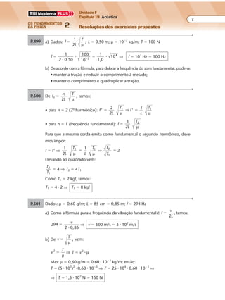 os fundamentos
da física 2
7
Unidade F
Capítulo 19 Acústica
Resoluções dos exercícios propostos
P.500 a) Dados: f
L
T
�
1
2 µ
; L � 0,50 m; µ � 10�2
kg/m; T � 100 N
f
0,50
1
1,0
104
� ��
1
2
100
10 2
�
� � ⇒ f � 102
Hz � 100 Hz
b) De acordo com a fórmula, para dobrar a frequência do som fundamental, pode-se:
• manter a tração e reduzir o comprimento à metade;
• manter o comprimento e quadruplicar a tração.
P.501 Dados: µ � 0,60 g/m; L � 85 cm � 0,85 m; f � 294 Hz
a) Como a fórmula para a freqüência da vibração fundamental é f
v
L
�
2
, temos:
294
0,85
�
v
2 �
⇒ v � 500 m/s � 5 � 102
m/s
b) De v
T
, vem:�
µ
v
T2
�
µ
⇒ T � v2
� µ
Mas: µ � 0,60 g/m � 0,60 � 10�3
kg/m; então:
T � (5 � 102
)2
� 0,60 � 10�3
⇒ T � 25 � 104
� 0,60 � 10�3
⇒
⇒ T � 1,5 � 102
N � 150 N
Exercícios propostos
Os fundamentos da Física • Volume 72 • Capítulo 19
P.500 a) Dados: f
L
T
�
1
2 µ
; L � 0,50 m; µ � 10�2
kg/m; T � 100 N
f
0,50
1
1,0
104
� ��
1
2
100
10 2
�
� � ⇒ f � 102
Hz � 100 Hz
b) De acordo com a fórmula, para dobrar a freqüência do som fundamental, pode-se:
• manter a tração e reduzir o comprimento à metade;
• manter o comprimento e quadruplicar a tração.
P.501 Dados: µ � 0,60 g/m; L � 85 cm � 0,85 m; f � 294 Hz
a) Como a fórmula para a freqüência da vibração fundamental é f
v
L
�
2
, temos:
294
0,85
�
v
2 �
⇒ v � 500 m/s � 5 � 102
m/s
P.499 a) Pelo exposto no exercício, temos: f
n
L
F
v
F
n ;� �
2





 �
µ µ
Comparando essas duas fórmulas, vem:
f
n
L
vn �
2





 � ⇒
v
f
L
n
L
nn
n� �
2 2
⇒ λ
b)
L
F F
b) De v
T
, vem:�
µ
v
T2
�
µ
⇒ T � v2
� µ
Mas: µ � 0,60 g/m � 0,60 � 10�3
kg/m; então:
T � (5 � 102
)2
� 0,60 � 10�3
⇒ T � 25 � 104
� 0,60 � 10�3
⇒
⇒ T � 1,5 � 102
N � 150 N
Exercícios propostos
Os fundamentos da Física • Volume 72 • Capítulo 19
P.500 a) Dados: f
L
T
�
1
2 µ
; L � 0,50 m; µ � 10�2
kg/m; T � 100 N
f
0,50
1
1,0
104
� ��
1
2
100
10 2
�
� � ⇒ f � 102
Hz � 100 Hz
b) De acordo com a fórmula, para dobrar a freqüência do som fundamental, pode-se:
• manter a tração e reduzir o comprimento à metade;
• manter o comprimento e quadruplicar a tração.
P.501 Dados: µ � 0,60 g/m; L � 85 cm � 0,85 m; f � 294 Hz
a) Como a fórmula para a frequência da vibração fundamental é f
v
L
�
2
, temos:
294
0,85
�
v
2 �
⇒ v � 500 m/s � 5 � 102
m/s
P.499 a) Pelo exposto no exercício, temos: f
n
L
F
v
F
n ;� �
2





 �
µ µ
Comparando essas duas fórmulas, vem:
f
n
L
vn �
2





 � ⇒
v
f
L
n
L
nn
n� �
2 2
⇒ λ
b)
L
F F
b) De v
T
, vem:�
µ
v
T2
�
µ
⇒ T � v2
� µ
Mas: µ � 0,60 g/m � 0,60 � 10�3
kg/m; então:
T � (5 � 102
)2
� 0,60 � 10�3
⇒ T � 25 � 104
� 0,60 � 10�3
⇒
⇒ T � 1,5 � 102
N � 150 N
Exercícios propostos
Os fundamentos da Física • Volume 82 • Capítulo 19
P.502 De f
n
L
T
n �
2 µ
, temos:
• para n � 2 (2o
harmônico): f
L
T
f
L
T
’ ’
11 1
� �
2
2 µ µ
⇒
• para n � 1 (frequência fundamental): f
L
T2
�
1
2 µ
Para que a mesma corda emita como fundamental o segundo harmônico, deve-
mos impor:
f � f’ ⇒
1
2
2
1L
T
L
T T
T
1
22 1
µ
�
�
�⇒
Elevando ao quadrado vem:
T
T
2
1
� 4 ⇒ T2 � 4T1
Como T1 � 2 kgf, temos:
T2 � 4 � 2 ⇒ T2 � 8 kgf
P.503 Sendo o comprimento de onda λ � 100 cm, o
comprimento do “tubo” que entra em resso-
nância com o diapasão, sendo i � 1, vale:
λ
λ4
100 1
4
25 cm
� �
� �
L
i
L
i
L L
⇒ ⇒
⇒ ⇒
�
�
4
Para a altura da água na proveta, temos:
x � h � L ⇒ x � 60 � 25 ⇒ x � 35 cm
h � 60 cm
L
x � ?
P.504 O nível da água no tubo pode ser baixado abrin-
do-se a torneira T. Na coluna de ar do tubo for-
mam-se ondas estacionárias que entram em res-
sonância com o diapasão. Isso ocorre para os
λ
4 N1
x1
x2
P.500 a) Dados: f
L
T
�
1
2 µ
; L � 0,50 m; µ � 10�2
kg/m; T � 100 N
f
0,50
1
1,0
104
� ��
1
2
100
10 2
�
� � ⇒ f � 102
Hz � 100 Hz
• manter a tração e reduzir o comprimento à metade;
• manter o comprimento e quadruplicar a tração.
P.501 Dados: µ � 0,60 g/m; L � 85 cm � 0,85 m; f � 294 Hz
a) Como a fórmula para a freqüência da vibração fundamental é f
v
L
�
2
, temos:
294
0,85
�
v
2 �
⇒ v � 500 m/s � 5 � 102
m/s
P.499 a) Pelo exposto no exercício, temos: f
n
L
F
v
F
n ;� �
2





 �
µ µ
Comparando essas duas fórmulas, vem:
f
n
L
vn �
2





 � ⇒
v
f
L
n
L
nn
n� �
2 2
⇒ λ
b)
L
F F
b) De v
T
, vem:�
µ
v
T2
�
µ
⇒ T � v2
� µ
Mas: µ � 0,60 g/m � 0,60 10�3
kg/m; então:
T � (5 � 102
)2
� 0,60 � 10�3
⇒ T � 25 � 104
� 0,60 � 10�3
⇒
⇒ T � 1,5 � 102
N � 150 N
 