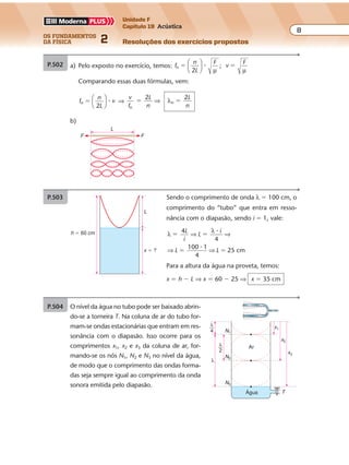 os fundamentos
da física 2
8
Unidade F
Capítulo 19 Acústica
Resoluções dos exercícios propostos
Exercícios propostos
P.502 De f
n
L
T
n �
2 µ
, temos:
• para n � 2 (2o
harmônico): f
L
T
f
L
T
’ ’
11 1
� �
2
2 µ µ
⇒
• para n � 1 (freqüência fundamental): f
L
T2
�
1
2 µ
Para que a mesma corda emita como fundamental o segundo harmônico, deve-
mos impor:
f � f’ ⇒
1
2
2
1L
T
L
T T
T
1
22 1
µ
�
�
�⇒
Elevando ao quadrado vem:
T
T
2
1
� 4 ⇒ T2 � 4T1
Como T1 � 2 kgf, temos:
T2 � 4 � 2 ⇒ T2 � 8 kgf
P.503 Sendo o comprimento de onda λ � 100 cm, o
comprimento do “tubo” que entra em resso-
nância com o diapasão, sendo i � 1, vale:
λ
λ4
100 1
4
25 cm
� �
� �
L
i
L
i
L L
⇒ ⇒
⇒ ⇒
�
�
4
Para a altura da água na proveta, temos:
x � h � L ⇒ x � 60 � 25 ⇒ x � 35 cm
h � 60 cm
L
x � ?
P.504 O nível da água no tubo pode ser baixado abrin-
do-se a torneira T. Na coluna de ar do tubo for-
mam-se ondas estacionárias que entram em res-
sonância com o diapasão. Isso ocorre para os
comprimentos x1, x2 e x3 da coluna de ar, for-
mando-se os nós N1, N2 e N3 no nível da água,
de modo que o comprimento das ondas forma-
das seja sempre igual ao comprimento da onda
sonora emitida pelo diapasão.
Água
λ
4
Arλ
2
N1
x1
x2
x3
N3
N2
T
λ
Exercícios propostos
Os fundamentos da Física • Volume 72 • Capítulo 19
P.500 a) Dados: f
L
T
�
1
2 µ
; L � 0,50 m; µ � 10�2
kg/m; T � 100 N
f
0,50
1
1,0
104
� ��
1
2
100
10 2
�
� � ⇒ f � 102
Hz � 100 Hz
b) De acordo com a fórmula, para dobrar a freqüência do som fundamental, pode-se:
• manter a tração e reduzir o comprimento à metade;
• manter o comprimento e quadruplicar a tração.
P.501 Dados: µ � 0,60 g/m; L � 85 cm � 0,85 m; f � 294 Hz
a) Como a fórmula para a freqüência da vibração fundamental é f
v
L
�
2
, temos:
294
0,85
�
v
2 �
⇒ v � 500 m/s � 5 � 102
m/s
P.499 a) Pelo exposto no exercício, temos: f
n
L
F
v
F
n ;� �
2





 �
µ µ
Comparando essas duas fórmulas, vem:
f
n
L
vn �
2





 � ⇒
v
f
L
n
L
nn
n� �
2 2
⇒ λ
b)
L
F F
b) De v
T
, vem:�
µ
v
T2
�
µ
⇒ T � v2
� µ
Mas: µ � 0,60 g/m � 0,60 � 10�3
kg/m; então:
T � (5 � 102
)2
� 0,60 � 10�3
⇒ T � 25 � 104
� 0,60 � 10�3
⇒
⇒ T � 1,5 � 102
N � 150 N
Exercícios propostos
Os fundamentos da Física • Volume 82 • Capítulo 19
P.502 De f
n
L
T
n �
2 µ
, temos:
• para n � 2 (2o
harmônico): f
L
T
f
L
T
’ ’
11 1
� �
2
2 µ µ
⇒
• para n � 1 (freqüência fundamental): f
L
T2
�
1
2 µ
Para que a mesma corda emita como fundamental o segundo harmônico, deve-
mos impor:
f � f’ ⇒
1
2
2
1L
T
L
T T
T
1
22 1
µ
�
�
�⇒
Elevando ao quadrado vem:
T
T
2
1
� 4 ⇒ T2 � 4T1
Como T1 � 2 kgf, temos:
T2 � 4 � 2 ⇒ T2 � 8 kgf
P.503 Sendo o comprimento de onda λ � 100 cm, o
comprimento do “tubo” que entra em resso-
nância com o diapasão, sendo i � 1, vale:
λ
λ4
100 1
4
25 cm
� �
� �
L
i
L
i
L L
⇒ ⇒
⇒ ⇒
�
�
4
Para a altura da água na proveta, temos:
x � h � L ⇒ x � 60 � 25 ⇒ x � 35 cm
h � 60 cm
L
x � ?
P.504 O nível da água no tubo pode ser baixado abrin-
do-se a torneira T. Na coluna de ar do tubo for-
mam-se ondas estacionárias que entram em res-
sonância com o diapasão. Isso ocorre para os
comprimentos x1, x2 e x3 da coluna de ar, for-
mando-se os nós N1, N2 e N3 no nível da água,
de modo que o comprimento das ondas forma-
das seja sempre igual ao comprimento da onda
sonora emitida pelo diapasão.
Água
λ
4
Arλ
2
N1
x1
x2
x3
N3
N2
T
λ
 
