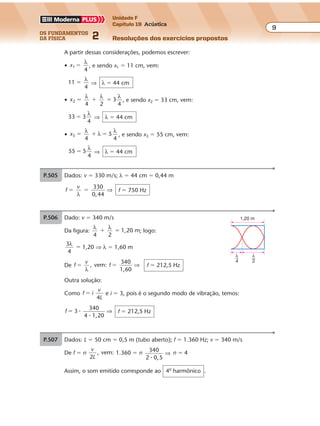 os fundamentos
da física 2
9
Unidade F
Capítulo 19 Acústica
Resoluções dos exercícios propostosExercícios propostos
Os fundamentos da Física • Volume 92 • Capítulo 19
P.505 Dados: v � 330 m/s; λ � 44 cm � 0,44 m
f
v 330
0,44
� �
λ
⇒ f � 750 Hz
P.506 Dado: v � 340 m/s
Da figura:
λ λ
4 2
1,20 m� � ; logo:
3
4
λ
� 1,20 ⇒ λ � 1,60 m
De f
v
f, vem:
340
1,60
� �
λ
⇒ f � 212,5 Hz
Outra solução:
Como f i
v
L
�
4
e i � 3, pois é o segundo modo de vibração, temos:
f 3
1,20
� �
�
340
4
⇒ f � 212,5 Hz
1,20 m
λ
4
λ
2
A partir dessas considerações, podemos escrever:
• x1 �
λ
4
, e sendo x1 � 11 cm, vem:
11 �
λ
4
⇒ λ � 44 cm
• x2 3� � �
λ λ λ
4 2 4
, e sendo x2 � 33 cm, vem:
33 3�
λ
4
⇒ λ � 44 cm
• x3 5� � �
λ
λ
λ
4 4
, e sendo x3 � 55 cm, vem:
55 5�
λ
4
⇒ λ � 44 cm
P.507 Dados: L � 50 cm � 0,5 m (tubo aberto); f � 1.360 Hz; v � 340 m/s
De f � n
v
L2
, vem: 1.360 � n 340
2 0,5�
⇒ n � 4
Assim, o som emitido corresponde ao 4o
harmônico .
Exercícios propostos
Os fundamentos da Física • Volume 92 • Capítulo 19
P.505 Dados: v � 330 m/s; λ � 44 cm � 0,44 m
f
v 330
0,44
� �
λ
⇒ f � 750 Hz
P.506 Dado: v � 340 m/s
Da figura:
λ λ
4 2
1,20 m� � ; logo:
3
4
λ
� 1,20 ⇒ λ � 1,60 m
De f
v
f, vem:
340
1,60
� �
λ
⇒ f � 212,5 Hz
Outra solução:
Como f i
v
L
�
4
e i � 3, pois é o segundo modo de vibração, temos:
f 3
1,20
� �
�
340
4
⇒ f � 212,5 Hz
1,20 m
λ
4
λ
2
A partir dessas considerações, podemos escrever:
• x1 �
λ
4
, e sendo x1 � 11 cm, vem:
11 �
λ
4
⇒ λ � 44 cm
• x2 3� � �
λ λ λ
4 2 4
, e sendo x2 � 33 cm, vem:
33 3�
λ
4
⇒ λ � 44 cm
• x3 5� � �
λ
λ
λ
4 4
, e sendo x3 � 55 cm, vem:
55 5�
λ
4
⇒ λ � 44 cm
P.507 Dados: L � 50 cm � 0,5 m (tubo aberto); f � 1.360 Hz; v � 340 m/s
De f � n
v
L2
, vem: 1.360 � n 340
2 0,5�
⇒ n � 4
Assim, o som emitido corresponde ao 4o
harmônico .
 