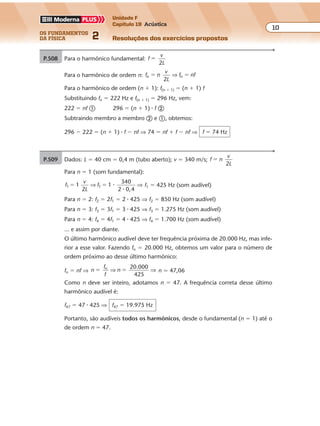 os fundamentos
da física 2
10
Unidade F
Capítulo 19 Acústica
Resoluções dos exercícios propostosExercícios propostos
Os fundamentos da Física • Volume 102 • Capítulo 19
P.509 Dados: L � 40 cm � 0,4 m (tubo aberto); v � 340 m/s; f n
v
L2
�
Para n � 1 (som fundamental):
f
v
L
f1 1
2
1
340
2 0,4
1� �⇒ ⇒�
�
f1 � 425 Hz (som audível)
Para n � 2: f2 � 2f1 � 2 � 425 ⇒ f2 � 850 Hz (som audível)
Para n � 3: f3 � 3f1 � 3 � 425 ⇒ f3 � 1.275 Hz (som audível)
Para n � 4: f4 � 4f1 � 4 � 425 ⇒ f4 � 1.700 Hz (som audível)
... e assim por diante.
O último harmônico audível deve ter frequência próxima de 20.000 Hz, mas infe-
rior a esse valor. Fazendo fn � 20.000 Hz, obtemos um valor para o número de
ordem próximo ao desse último harmônico:
fn � nf ⇒ n
f
f
n
20.000
425
n
� �⇒ ⇒ n � 47,06
Como n deve ser inteiro, adotamos n � 47. A frequência correta desse último
harmônico audível é:
f47 � 47 � 425 ⇒ f47 � 19.975 Hz
Portanto, são audíveis todos os harmônicos, desde o fundamental (n � 1) até o
de ordem n � 47.
P.508 Para o harmônico fundamental: f
v
L2
�
Para o harmônico de ordem n: f n
v
L
f nfn n� �
2
⇒
Para o harmônico de ordem (n � 1): f(n � 1) � (n � 1) f
Substituindo fn � 222 Hz e f(n � 1) � 296 Hz, vem:
222 � nf � 296 � (n � 1) � f �
Subtraindo membro a membro � e �, obtemos:
296 � 222 � (n � 1) � f � nf ⇒ 74 � nf � f � nf ⇒ f � 74 Hz
 