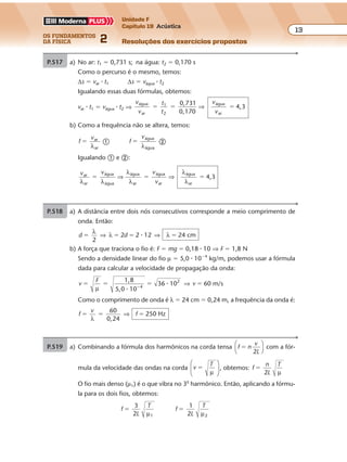 os fundamentos
da física 2
13
Unidade F
Capítulo 19 Acústica
Resoluções dos exercícios propostosExercícios propostos
Os fundamentos da Física • Volume 132 • Capítulo 19
P.517 a) No ar: t1 � 0,731 s; na água: t2 � 0,170 s
Como o percurso é o mesmo, temos:
∆s � var � t1 ∆s � vágua � t2
Igualando essas duas fórmulas, obtemos:
var � t1 � vágua � t2 ⇒
v
v
t
t
v
v
água
ar
1 água
ar
0,731
0,170
4,3� � �
2
⇒
b) Como a freq ncia não se altera, temos:
f
var
ar
�
λ
� f
vágua
água
�
λ
�
Igualando � e �:
v v v
v
ar
ar
água
água
água
ar
água
ar
água
ar
4,3
λ λ
λ
λ
λ
λ
� � �⇒ ⇒
P.518 a) A distância entre dois nós consecutivos corresponde a meio comprimento de
onda. Então:
d d
2
2 2 12 24 cm� � � �
λ
λ λ⇒ ⇒�
b) A força que traciona o fio é: F � mg � 0,18 � 10 ⇒ F � 1,8 N
Sendo a densidade linear do fio µ � 5,0 � 10�4
kg/m, podemos usar a fórmula
dada para calcular a velocidade de propagação da onda:
v
F
v
1,8
5,0 10
36 10 60 m/s4
2
� � � ��
µ �
� ⇒
Como o comprimento de onda é λ � 24 cm � 0,24 m, a freq ncia da onda é:
f
v
f
60
0,24
250 Hz� � �
λ
⇒
P.519 a) Combinando a fórmula dos harmônicos na corda tensa f n
v
L2
�




com a fór-
mula da velocidade das ondas na corda v
T
�
µ





 , obtemos: f
n
L
T
2
�
µ
O fio mais denso (µ1) é o que vibra no 3o
harmônico. Então, aplicando a fórmu-
la para os dois fios, obtemos:
f
L
T3
2 1
�
µ
f
L
T1
2 2
�
µ
uê
uê
 