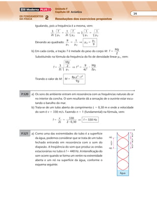 os fundamentos
da física 2
14
Unidade F
Capítulo 19 Acústica
Resoluções dos exercícios propostosExercícios propostos
Os fundamentos da Física • Volume 142 • Capítulo 19
Igualando, pois a freq ência é a mesma, vem:
3
2
1
2
3
1 1
1 2 1 2L
T
L
T
µ µ µ µ
� �⇒
Elevando ao quadrado:
9 1
1 2
2
1
µ µ
µ
µ
� �⇒
9
b) Em cada corda, a tração T é metade do peso do corpo M: T
Mg
2
�
Substituindo na fórmula da freq ência do fio de densidade linear µ1, vem:
f
L
Mg
f
L
Mg3
2
2 9
4 2
2
2
1
� �
µ µ1
⇒ �
Tirando o valor de M: M
L f
g
8 1
2 2
�
µ �
9
P.520 a) Os sons do ambiente entram em ressonância com as freq ências naturais do ar
no interior da concha. O som resultante dá a sensação de o ouvinte estar escu-
tando o barulho do mar.
b) Trata-se de um tubo aberto de comprimento L � 0,30 m e onde a velocidade
do som é v � 330 m/s. Fazendo n � 1 (fundamental) na fórmula, vem:
f
v
L
f
2
330
2 0,30
550 Hz� � �
�
⇒
P.521 a) Como uma das extremidades do tubo é a superfície
da água, podemos considerar que se trata de um tubo
fechado entrando em ressonância com o som do
diapasão. A freqüência do som que produz as ondas
estacionárias no tubo é f � 440 Hz. A intensificação do
som ocorre quando se forma um ventre na extremidade
aberta e um nó na superfície da água, conforme o
esquema seguinte:
Água
nó
nó
λ
4
λ
4
λ
4
λ
2
 