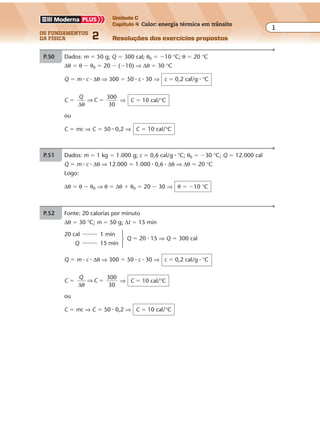 os fundamentos
da física 2
1
Unidade C
Capítulo 4 Calor: energia térmica em trânsito
Resoluções dos exercícios propostos
Exercícios propostos
Capítulo
4
A medida do calor — Calorimetria
P.50 Dados: m � 50 g; Q � 300 cal; θ0 � �10 °C; θ � 20 °C
∆θ � θ � θ0 � 20 � (�10) ⇒ ∆θ � 30 °C
Q � m � c � ∆θ ⇒ 300 � 50 � c � 30 ⇒ c � 0,2 cal/g � °C
C �
Q
C
∆θ
⇒
300
30
� ⇒ C � 10 cal/°C
ou
C � mc ⇒ C � 50 � 0,2 ⇒ C � 10 cal/°C
P.51 Dados: m � 1 kg � 1.000 g; c � 0,6 cal/g � °C; θ0 � �30 °C; Q � 12.000 cal
Q � m � c � ∆θ ⇒ 12.000 � 1.000 � 0,6 � ∆θ ⇒ ∆θ � 20 °C
Logo:
∆θ � θ � θ0 ⇒ θ � ∆θ � θ0 � 20 � 30 ⇒ θ � �10 °C
P.52 Fonte: 20 calorias por minuto
∆θ � 30 °C; m � 50 g; ∆t � 15 min
20 cal 1 min
Q 15 min
Q � m � c � ∆θ ⇒ 300 � 50 � c � 30 ⇒ c � 0,2 cal/g � °C
C �
Q
C
∆θ
⇒
300
30
� ⇒ C � 10 cal/°C
ou
C � mc ⇒ C � 50 � 0,2 ⇒ C � 10 cal/°C
Q � 20 � 15 ⇒ Q � 300 cal
 