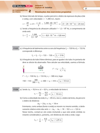 os fundamentos
da física 2
17
Unidade F
Capítulo 19 Acústica
Resoluções dos exercícios propostosExercícios propostos
Os fundamentos da Física • Volume 172 • Capítulo 19
b) Nesse intervalo de tempo, o pulso percorre o dobro da espessura da placa (ida
e volta), com velocidade v � 1.200 m/s. Assim:
v
D
t
D
v t
D
2 1.200 40 10
24 10 m 24 mm
6
3
� � � � �
�
�
∆
∆
⇒ ⇒
� � �
�
2 2
c) Sendo a freq ncia do ultrassom utilizado f � 1,5 � 106
Hz, o comprimento de
onda será:
λ
1.200
106
� �
v
f 1 5, �
⇒ λ � 8,0 � 10�4
m � 0,8 mm
P.525 a) A freq ncia de batimentos entre os sons de freq ncias fA � 150 Hz e fB � 155 Hz
corresponde à diferença:
fb � fB � fA � 155 � 150 ⇒ fb � 5 Hz
b) A freq ncia do tubo B deve diminuir, para se igualar à do tubo A e portanto ele
deve se afastar do observador. Para calcular sua velocidade, usamos a fórmula:
f f
v
v v
B
B
, s
s
�
�
�
f ’ � fA � 150 Hz; fB � 155 Hz; vs � 300 m/s; logo:
150 155
300
300
�
� vB
⇒ 300 � vB � 310 ⇒ vB � 10 m/s
P.526 a) Sendo ∆sF � 9,0 m e ∆t � 0,9 s, a velocidade da fonte é:
v
s
t
F
F 9,0
0,9
� �
∆
∆
⇒ vF � 10 m/s
b) Como a velocidade da onda é v0 � 20 m/s, isto é, o dobro da fonte, ela percorre
o dobro da distância:
∆s0 � 2∆sF ⇒ ∆s0 � 18 m
Entretanto, como ambas (fonte e onda) se movem no mesmo sentido, o deslo-
camento relativo entre elas será: x � ∆s0 � ∆sF � 18 � 9,0 ⇒ x � 9,0 m
Nesse trecho, contam-se oito ondas (incluindo a que está sendo emitida no
instante considerado) e, portanto, sete distâncias de onda a onda. Logo:
λA
x
N
9,0
7
� � ⇒ λA � 1,29 m
vB
B
u ê
u êu ê
u ê
 