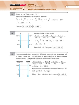 os fundamentos
da física 2
2
Unidade B
Capítulo 2 Termometria
Resoluções dos exercícios propostosExercícios propostos
Os fundamentos da Física • Volume 22 • Capítulo 2
P.3 Temos: θC � x °C e θF � (x � 72) °F
Substituindo na fórmula de conversão, obtemos:
θ θC F 32
5 9
�
�
⇒
x x x x
5 9 5
4
9
72 32 0
�
� �
�
�
⇒ ⇒ 9x � 5x � 200 ⇒
⇒ 4x � 200 ⇒ x � 50
Portanto: θC � 50 °C e θF � 122 °F
P.4 Comparando as escalas, temos:
θ θX F5
365 5
32
212 32
�
�
�
�
�
⇒
θ θX F5
36
32�
�
�
0 180
⇒
⇒
θ
θX
F
5
32
�
� �
2
⇒ θX � 5 � 2θF � 64 ⇒
⇒ θX � 2θF � 59
Fazendo θF � 0 °F, obtemos: θX � �59 °X
X F
365 °X
5 °X
θX
212 °F
32 °F
θF
P.5 Para efeitos de cálculo, o termômetro defeituoso estabelece uma nova escala, pois
os valores �0,3 e 100,2 são associados ao ponto do gelo e ao ponto do vapor,
respectivamente. Comparando-o com um termômetro correto, vem:
θ θ θ θX C X C( 0,3)
100,2 ( 0,3)
0
0
0,3
100,5 100
� �
� �
�
�
�
�
�
100
⇒ ⇒
⇒ 100θX � 30 � 100,5θC
A única indicação correta do termômetro defeituoso será
dada quando θX � θC. Logo:
100θX � 30 � 100,5θX ⇒ 30 � 0,5θX ⇒ θX � 60 °C
100,2
Termômetro
defeituoso
Escala
correta
�0,3
θX
100
0
θC
 