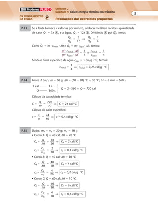 os fundamentos
da física 2
2
Unidade C
Capítulo 4 Calor: energia térmica em trânsito
Resoluções dos exercícios propostosExercícios propostos
Os fundamentos da Física • Volume 22 • Capítulo 4
P.53 Se a fonte fornece x calorias por minuto, o bloco metálico recebe a quantidade
de calor Q1 � 3x �, e a água, Q2 � 12x �. Dividindo � por �, temos:
Q
Q
Q
Q
1
2
1
2
3
12
1
4
� �⇒
Como Q1 � m � cmetal � ∆θ e Q2 � m � cágua � ∆θ, temos:
m c
m c
c
c
1
4
1
4
metal
água
metal
água
� �
� �
∆
∆
θ
θ
� �⇒
Sendo o calor específico da água cágua � 1 cal/g � °C, temos:
cmetal
1
4
� ⇒ cmetal � 0,25 cal/g � °C
P.54 Fonte: 2 cal/s; m � 60 g; ∆θ � (50 � 20) °C � 30 °C; ∆t � 6 min � 360 s
2 cal 1 s
Q 360 s
Cálculo da capacidade térmica:
C �
Q
∆θ
720
30
� ⇒ C � 24 cal/°C
Cálculo do calor específico:
c �
C
m
24
60
� ⇒ c � 0,4 cal/g � °C
P.55 Dados: mA � mB � 20 g; mC � 10 g
• Corpo A: Q � 40 cal; ∆θ � 20 °C
CA �
Q
∆θ
40
20
� ⇒ CA � 2 cal/°C
cA �
C
m
A
A
2
20
� ⇒ cA � 0,1 cal/g � °C
• Corpo B: Q � 40 cal; ∆θ � 10 °C
CB �
Q
∆θ
40
10
� ⇒ CB � 4 cal/°C
cB �
C
m
B
B
4
20
� ⇒ cB � 0,2 cal/g � °C
• Corpo C: Q � 60 cal; ∆θ � 10 °C
CC �
Q
∆θ
60
10
� ⇒ CC � 6 cal/°C
cC �
C
m
C
C
6
10
� ⇒ cC � 0,6 cal/g � °C
Q � 2 � 360 ⇒ Q � 720 cal
 