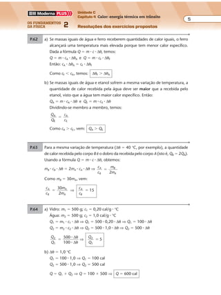 os fundamentos
da física 2
5
Unidade C
Capítulo 4 Calor: energia térmica em trânsito
Resoluções dos exercícios propostosExercícios propostos
Os fundamentos da Física • Volume 52 • Capítulo 4
P.62 a) Se massas iguais de água e ferro receberem quantidades de calor iguais, o ferro
alcançará uma temperatura mais elevada porque tem menor calor específico.
Dada a fórmula Q � m � c � ∆θ, temos:
Q � m � cA � ∆θA e Q � m � cF � ∆θF
Então: cA � ∆θA � cF � ∆θF
Como cF � cA, temos: ∆θF � ∆θA
b) Se massas iguais de água e etanol sofrem a mesma variação de temperatura, a
quantidade de calor recebida pela água deve ser maior que a recebida pelo
etanol, visto que a água tem maior calor específico. Então:
QA � m � cA � ∆θ e QE � m � cE � ∆θ
Dividindo-se membro a membro, temos:
Q
Q
c
c
A
E
A
E
�
Como cA � cE , vem: QA � QE
P.63 Para a mesma variação de temperatura (∆θ � 40 °C, por exemplo), a quantidade
de calor recebida pelo corpo B é o dobro da recebida pelo corpo A (isto é, QB � 2QA).
Usando a fórmula Q � m � c � ∆θ, obtemos:
mB � cB � ∆θ � 2mA � cA � ∆θ ⇒ c
c
m
m
A
B
B
A2
�
Como mB � 30mA, vem:
c
c
m
m
c
c
A
B
A
A
A
B
30
2
15� �⇒
P.64 Sob pressão normal, a água ferve a 100 °C. Então, a variação de temperatura é:
∆θ � 100 °C � 30 °C ⇒ ∆θ � 70 °C
Sendo a massa m � 200 g e o calor específico da água c � 1 cal/g � °C, a quan-
tidade de calor recebida pela água vale:
Q � m � c � ∆θ ⇒ Q � 200 � 1 � 70 ⇒ Q � 14.000 cal
Como a fonte fornece 250 cal/s, vem:
250 cal 1 s
14.000 cal ∆t
∆ ∆t t
14.000
250
56 s� �⇒
Exercícios propostos
Os fundamentos da Física • Volume 62 • Capítulo 4
P.65 a) Vidro: m1 � 500 g; c1 � 0,20 cal/g � °C
Água: m2 � 500 g; c2 � 1,0 cal/g � °C
Q1 � m1 � c1 � ∆θ ⇒ Q1 � 500 � 0,20 � ∆θ ⇒ Q1 � 100 � ∆θ
Q2 � m2 � c2 � ∆θ ⇒ Q2 � 500 � 1,0 � ∆θ ⇒ Q2 � 500 � ∆θ
Q
Q
Q
Q
2
1
2
1
500
100
5� �
�
�
∆
∆
θ
θ
⇒
b) ∆θ � 1,0 °C
Q1 � 100 � 1,0 ⇒ Q1 � 100 cal
Q2 � 500 � 1,0 ⇒ Q2 � 500 cal
Q � Q1 � Q2 ⇒ Q � 100 � 500 ⇒ Q � 600 cal
P.66 a) Tabela: θ (°C) 80 55 40 30 24 20
Exercícios propostos
Os fundamentos da Física • Volume 52 • Capítulo 4
P.62 a) Se massas iguais de água e ferro receberem quantidades de calor iguais, o ferro
alcançará uma temperatura mais elevada porque tem menor calor específico.
Dada a fórmula Q � m � c � ∆θ, temos:
Q � m � cA � ∆θA e Q � m � cF � ∆θF
Então: cA � ∆θA � cF � ∆θF
Como cF � cA, temos: ∆θF � ∆θA
b) Se massas iguais de água e etanol sofrem a mesma variação de temperatura, a
quantidade de calor recebida pela água deve ser maior que a recebida pelo
etanol, visto que a água tem maior calor específico. Então:
QA � m � cA � ∆θ e QE � m � cE � ∆θ
Dividindo-se membro a membro, temos:
Q
Q
c
c
A
E
A
E
�
Como cA � cE , vem: QA � QE
P.63 Para a mesma variação de temperatura (∆θ � 40 °C, por exemplo), a quantidade
de calor recebida pelo corpo B é o dobro da recebida pelo corpo A (isto é, QB � 2QA).
Usando a fórmula Q � m � c � ∆θ, obtemos:
mB � cB � ∆θ � 2mA � cA � ∆θ ⇒ c
c
m
m
A
B
B
A2
�
Como mB � 30mA, vem:
c
c
m
m
c
c
A
B
A
A
A
B
30
2
15� �⇒
P.64 Sob pressão normal, a água ferve a 100 °C. Então, a variação de temperatura é:
∆θ � 100 °C � 30 °C ⇒ ∆θ � 70 °C
Sendo a massa m � 200 g e o calor específico da água c � 1 cal/g � °C, a quan-
tidade de calor recebida pela água vale:
Q � m � c � ∆θ ⇒ Q � 200 � 1 � 70 ⇒ Q � 14.000 cal
Como a fonte fornece 250 cal/s, vem:
250 cal 1 s
14.000 cal ∆t
∆ ∆t t
14.000
250
56 s� �⇒
 
