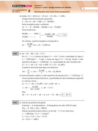 os fundamentos
da física 2
7
Unidade C
Capítulo 4 Calor: energia térmica em trânsito
Resoluções dos exercícios propostosExercícios propostos
Os fundamentos da Física • Volume 72 • Capítulo 4
b) Dados: Pot � 60 W; ∆t � 25 min � 25 � 60 s � 1.500 s
Energia total fornecida pelo aquecedor:
E � Pot � ∆t � 60 � 1.500 ⇒ E � 90.000 J
Perda energética para o ambiente:
∆E � E � Q � 90.000 � 80.000 ⇒ ∆E � 10.000 J
Porcentualmente:
90.000 100%
10.000 x
Em calorias, a perda energética corresponde a:
∆E � 10.000
4,0
cal ⇒ ∆E � 2.500 cal
x � 10.000 100
90.000
� ⇒ x � 11%
P.69 a) Cálculo da potência dissipada:
4 pessoas � 4 computadores � 8 dissipadores de calor (100 W cada)
Potd � 8 � 100 ⇒ Potd � 800 W
Cálculo da potência para esfriar o ar de �∆θ� � 5 °C em meia hora:
c � 1.000 J/kg � °C; d � 1,2 kg/m3
V � 5 m � 5 m � 3 m � 75 m3
∆t � 0,5 h � 1.800 s
P.68 a) ∆θ � 95 � 80 ⇒ ∆θ � 15 °C
Em ∆t � 1 s, o volume da água é V � 0,4 º. Como a densidade da água é
d � 1.000 kg/m3
� 1 kg/º, a massa de água é m � 0,4 kg. Sendo o calor
específico da água c � 4.200 J/kg � °C, a quantidade de calor recebida vale:
Q � m � c � ∆θ ⇒ Q � 0,4 � 4.200 � 15 ⇒ Q � 25.200 J
A potência absorvida pela água será dada por:
Pot
Q
t
Pot Pot
25.200
1
25.200 W� � �
∆
⇒ ⇒
b) Acrescentando o aditivo, o calor específico da solução será c’ � 5.250 J/kg � °C.
Como a potência absorvida (isto é, a quantidade de calor recebida por segundo)
é a mesma, temos:
Q � m � c’ � ∆θ’ ⇒ 25.200 � 0,4 � 5.250 � ∆θ’ ⇒
⇒ ⇒ °∆ ∆θ θ’
25.200
0,4 5.250
’ 12 C� �
�
Mas:
∆θ’ � θ’ � θi ⇒ θ’ � ∆θ’ � θi ⇒ θ’ � 12 � 80 ⇒ θ’ � 92 °C
 