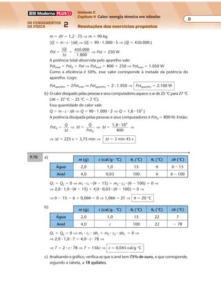 os fundamentos
da física 2
8
Unidade C
Capítulo 4 Calor: energia térmica em trânsito
Resoluções dos exercícios propostosExercícios propostos
Os fundamentos da Física • Volume 82 • Capítulo 4
m (g) c (cal/g � °C) �i (°C) �f (°C) ∆� (°C)
Água 2,0 1,0 15 22 7
Anel 4,0 c 100 22 � 78
m (g) c (cal/g � °C) �i (°C) �f (°C) ∆� (°C)
Água 2,0 1,0 15 θ θ � 15
Anel 4,0 0,03 100 θ θ � 100
m � dV � 1,2 � 75 ⇒ m � 90 kg
�Q� � m � c � �∆θ� ⇒ �Q� � 90 � 1.000 � 5 ⇒ �Q� � 450.000 J
Pot
Q
t
450.000
1.800
�
� �
�
∆
⇒ Pot � 250 W
A potência total absorvida pelo aparelho vale:
Pottotal � Potd � Pot ⇒ Pottotal � 800 � 250 ⇒ Pottotal � 1.050 W
Como a eficiência é 50%, esse valor corresponde à metade da potência do
aparelho. Logo:
Potaparelho � 2Pottotal ⇒ Potaparelho � 2 � 1.050 ⇒ Potaparelho � 2.100 W
b) O calor dissipado pelas pessoas e seus computadores aquece o ar de 25 °C para 27 °C
(∆θ � 27 °C � 25 °C � 2 °C).
Essa quantidade de calor vale:
Q � m � c � ∆θ ⇒ Q � 90 � 1.000 � 2 ⇒ Q � 1,8 � 105
J
A potência dissipada pelas pessoas e seus computadores é Potd � 800 W. Então:
Pot
Q
t
d �
∆
⇒ ∆t
Q
Potd
� ⇒ ∆t
1,8 10
800
5
�
�
⇒
⇒ ∆t � 225 s � 3,75 min ⇒ ∆t � 3 min 45 s
P.70 a)
Q1 � Q2 � 0 ⇒ m1 � c1 � (θ � 15) � m2 � c2 � (θ � 100) � 0 ⇒
⇒ 2,0 � 1,0 � (θ � 15) � 4,0 � 0,03 � (θ � 100) � 0 ⇒
⇒ θ � 15 � 6 � 0,06θ � 0 ⇒ 1,06θ � 21 ⇒ θ � 20 °C
b)
Q1 � Q2 � 0 ⇒ m1 � c1 � ∆θ1 � m2 � c2 � ∆θ2 � 0 ⇒
⇒ 2,0 � 1,0 � 7 � 4,0 � c � 78 ⇒
⇒ 7 � 2 � c � 78 ⇒ 7 � 156c ⇒ c � 0,045 cal/g °C
c) Analisando o gráfico, verifica-se que o anel tem 75% de ouro, o que corresponde,
segundo a tabela, a 18 quilates.
 