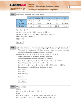os fundamentos
da física 2
9
Unidade C
Capítulo 4 Calor: energia térmica em trânsito
Resoluções dos exercícios propostos
Exercícios propostos
Os fundamentos da Física • Volume 92 • Capítulo 4
P.71 a) O procedimento da mãe baseia-se no princípio da conservação da energia:
“A energia térmica perdida pela água fervente é igual em módulo à energia
térmica recebida pela água à temperatura ambiente”.
b) Dados: V1 � 10 º; θ1 � 32 °C; V2 � ?; θ2 � 100 °C; θ � 38 °C
Seja d a densidade da água e c o seu calor específico.
Quantidade de calor recebida pela água na banheira:
Q1 � d � V1 � c � (θ � θ1) ⇒ Q1 � d � 10 � c � (38 � 32) ⇒ Q1 � 60dc
Quantidade de calor cedida pela água fervente:
Q2 � d � V2 � c � (θ � θ2) ⇒ Q2 � d � V2 � c � (38 � 100) ⇒ Q2 � �62dcV2
De acordo com o princípio geral das trocas de calor:
Q1 � Q2 � 0
Q1 � �Q2
60dc � 62dcV2
V2 � 60
62
V2 � 0,97 º
P.72 Dispondo os dados em uma tabela, temos:
QA � Q1 � Q2 � 0
mA � cA � θ � m1 � c1 � (θ � 400) � m2 � c2 � (�50) � 0
98 � 1,0 � θ � 8,0 � 0,25 � (θ � 400) � 10 � 0,20 � (�50) � 0
98θ � 2θ � 800 � 100 � 0
100θ � 900
θ � 9 °C
m c (cal/g � °C) θi θf ∆θ
Água 98 g 1,0 0 °C θ θ
1o
cubo 8,0 g 0,25 400 °C θ θ � 400
2o
cubo 10 g 0,20 100 °C 50 °C �50 °C
P.73 1a
experiência
Objeto:
Q1 � m � c � ∆θ1 ⇒ Q1 � m � c � (31 � θ)
Água:
Q2 � mA � cA � ∆θ2 ⇒ Q2 � 100 � cA � (31 � 20) ⇒ Q2 � 1.100cA
Q1 � Q2 � 0 ⇒ Q2 � �Q1 ⇒ 1.100cA � mc � (θ � 31) �
60dc � 62dcV2
V2 � 60
62
V2 � 0,97 º
P.72 Dispondo os dados em uma tabela, temos:
QA � Q1 � Q2 � 0
mA � cA � θ � m1 � c1 � (θ � 400) � m2 � c2 � (�50) � 0
98 � 1,0 � θ � 8,0 � 0,25 � (θ � 400) � 10 � 0,20 � (�50) � 0
98θ � 2θ � 800 � 100 � 0
100θ � 900
θ � 9 °C
m c (cal/g � °C) θi θf ∆θ
Água 98 g 1,0 0 °C θ θ
1o
cubo 8,0 g 0,25 400 °C θ θ � 400
2o
cubo 10 g 0,20 100 °C 50 °C �50 °C
P.73 1a
experiência
Objeto:
Q1 � m � c � ∆θ1 ⇒ Q1 � m � c � (31 � θ)
Água:
Q2 � mA � cA � ∆θ2 ⇒ Q2 � 100 � cA � (31 � 20) ⇒ Q2 � 1.100cA
Q1 � Q2 � 0 ⇒ Q2 � �Q1 ⇒ 1.100cA � mc � (θ � 31) �
Exercícios propostos
Os fundamentos da Física • Volume 92 • Capítulo 4
P.71 a) O procedimento da mãe baseia-se no princípio da conservação da energia:
“A energia térmica perdida pela água fervente é igual em módulo à energia
térmica recebida pela água à temperatura ambiente”.
b) Dados: V1 � 10 º; θ1 � 32 °C; V2 � ?; θ2 � 100 °C; θ � 38 °C
Seja d a densidade da água e c o seu calor específico.
Quantidade de calor recebida pela água na banheira:
Q1 � d � V1 � c � (θ � θ1) ⇒ Q1 � d � 10 � c � (38 � 32) ⇒ Q1 � 60dc
Quantidade de calor cedida pela água fervente:
Q2 � d � V2 � c � (θ � θ2) ⇒ Q2 � d � V2 � c � (38 � 100) ⇒ Q2 � �62dcV2
De acordo com o princípio geral das trocas de calor:
Q1 � Q2 � 0
Q1 � �Q2
60dc � 62dcV2
V2 � 60
62
V2 � 0,97 º
P.72 Dispondo os dados em uma tabela, temos:
QA � Q1 � Q2 � 0
mA � cA � θ � m1 � c1 � (θ � 400) � m2 � c2 � (�50) � 0
98 � 1,0 � θ � 8,0 � 0,25 � (θ � 400) � 10 � 0,20 � (�50) � 0
98θ � 2θ � 800 � 100 � 0
100θ � 900
θ � 9 °C
m c (cal/g � °C) θi θf ∆θ
Água 98 g 1,0 0 °C θ θ
1o
cubo 8,0 g 0,25 400 °C θ θ � 400
2o
cubo 10 g 0,20 100 °C 50 °C �50 °C
P.73 1a
experiência
Objeto:
Q1 � m � c � ∆θ1 ⇒ Q1 � m � c � (31 � θ)
Água:
Q2 � mA � cA � ∆θ2 ⇒ Q2 � 100 � cA � (31 � 20) ⇒ Q2 � 1.100cA
Q1 � Q2 � 0 ⇒ Q2 � �Q1 ⇒ 1.100cA � mc � (θ � 31) �
Exercícios propostos
Os fundamentos da Física • Volume 92 • Capítulo 4
P.71 a) O procedimento da mãe baseia-se no princípio da conservação da energia:
“A energia térmica perdida pela água fervente é igual em módulo à energia
térmica recebida pela água à temperatura ambiente”.
b) Dados: V1 � 10 º; θ1 � 32 °C; V2 � ?; θ2 � 100 °C; θ � 38 °C
Seja d a densidade da água e c o seu calor específico.
Quantidade de calor recebida pela água na banheira:
Q1 � d � V1 � c � (θ � θ1) ⇒ Q1 � d � 10 � c � (38 � 32) ⇒ Q1 � 60dc
Quantidade de calor cedida pela água fervente:
Q2 � d � V2 � c � (θ � θ2) ⇒ Q2 � d � V2 � c � (38 � 100) ⇒ Q2 � �62dcV2
De acordo com o princípio geral das trocas de calor:
Q1 � Q2 � 0
Q1 � �Q2
60dc � 62dcV2
V2 � 60
62
V2 � 0,97 º
P.72 Dispondo os dados em uma tabela, temos:
QA � Q1 � Q2 � 0
mA � cA � θ � m1 � c1 � (θ � 400) � m2 � c2 � (�50) � 0
m c (cal/g � °C) θi θf ∆θ
Água 98 g 1,0 0 °C θ θ
1o
cubo 8,0 g 0,25 400 °C θ θ � 400
2o
cubo 10 g 0,20 100 °C 50 °C �50 °C
Exercícios propostos
Os fundamentos da Física • Volume 2 • Capítulo 4
P.71 a) O procedimento da mãe baseia-se no princípio da conservação da energia:
“A energia térmica perdida pela água fervente é igual em módulo à energia
térmica recebida pela água à temperatura ambiente”.
b) Dados: V1 � 10 º; θ1 � 32 °C; V2 � ?; θ2 � 100 °C; θ � 38 °C
Seja d a densidade da água e c o seu calor específico.
Quantidade de calor recebida pela água na banheira:
Q1 � d � V1 � c � (θ � θ1) ⇒ Q1 � d � 10 � c � (38 � 32) ⇒ Q1 � 60dc
Quantidade de calor cedida pela água fervente:
Q2 � d � V2 � c � (θ � θ2) ⇒ Q2 � d � V2 � c � (38 � 100) ⇒ Q2 � �62dcV2
De acordo com o princípio geral das trocas de calor:
Q1 � Q2 � 0
Q1 � �Q2
60dc � 62dcV2
V2 � 60
62
V2 � 0,97 º
P.72 Dispondo os dados em uma tabela, temos:
QA � Q1 � Q2 � 0
mA � cA � θ � m1 � c1 � (θ � 400) � m2 � c2 � (�50) � 0
98 � 1,0 � θ � 8,0 � 0,25 � (θ � 400) � 10 � 0,20 � (�50) � 0
98θ � 2θ � 800 � 100 � 0
100θ � 900
θ � 9 °C
m c (cal/g � °C) θi θf ∆θ
Água 98 g 1,0 0 °C θ θ
1o
cubo 8,0 g 0,25 400 °C θ θ � 400
2o
cubo 10 g 0,20 100 °C 50 °C �50 °C
P.73 1a
experiência
Objeto:
Q1 � m � c � ∆θ1 ⇒ Q1 � m � c � (31 � θ)
Água:
Q2 � mA � cA � ∆θ2 ⇒ Q2 � 100 � cA � (31 � 20) ⇒ Q2 � 1.100cA
Q1 � Q2 � 0 ⇒ Q2 � �Q1 ⇒ 1.100cA � mc � (θ � 31) �
 