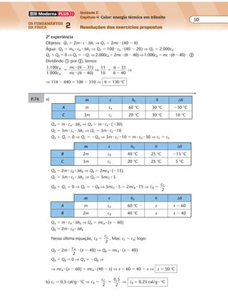 os fundamentos
da física 2
10
Unidade C
Capítulo 4 Calor: energia térmica em trânsito
Resoluções dos exercícios propostosExercícios propostos
Os fundamentos da Física • Volume 102 • Capítulo 4
P.74 a) m c θ0 θ ∆θ
A m cA 60 °C 30 °C �30 °C
C 3m cC 20 °C 30 °C 10 °C
QA � m � cA � ∆θA ⇒ QA � m � cA � (�30)
QC � 3m � cC � ∆θC ⇒ QC � 3m � cC � 10
QA � QC � 0 ⇒ QC � �QA ⇒ 3m � cC � 10 � m � cA � 30 ⇒ cC � cA
2a
experiência
Objetos: Q1 � 2m � c � ∆θ1 ⇒ Q1 � 2mc � (40 � θ)
Água: Q2 � mA � cA � ∆θ2 ⇒ Q2 � 100 � cA � (40 � 20) ⇒ Q2 � 2.000cA
Q1 � Q2 � 0 ⇒ Q2 � �Q1 ⇒ 2.000cA � 2mc � (θ � 40) ⇒ 1.000cA � mc � (θ � 40) �
Dividindo � por �, temos:
1.100
1.000
( 31)
( 40)
11
10
31
40
A
A
c
c
mc
mc
�
�
�
�
�
�
�
�
θ
θ
θ
θ
⇒ ⇒
⇒ 11θ � 440 � 10θ � 310 ⇒ θ � 130 °C
QB � 2m � cB � ∆θB ⇒ QB � 2mcB � (�15)
QC � 3m � cC � ∆θC ⇒ QC � 3mcC � 5
QB � QC � 0 ⇒ QC � �QB ⇒ 3mcC � 5 � 2mcB � 15 ⇒ c
c
B
C
�
2
m c θ0 θ ∆θ
B 2m cB 40 °C 25 °C �15 °C
C 3m cC 20 °C 25 °C 5 °C
QA � m � cA � ∆θA ⇒ QA � mcA � (x � 60)
QB � 2m � cB � ∆θB
Nessa última equação, c
c
B
C
�
2
. Mas: cC � cA; logo:
QB � 2m �
cA
2
� (x � 40) ⇒ QB � mcA � (x � 40)
QA � QB � 0 ⇒ QA � �QB ⇒
⇒ mcA � (x � 60) � mcA � (40 � x) ⇒ x � 60 � 40 � x ⇒ x � 50 °C
b) cC � 0,5 cal/g � °C ⇒ c
c
B
C
2
0,5
2
� � ⇒ cB � 0,25 cal/g � °C
m c θ0 θ ∆θ
A m cA 60 °C x x � 60
B 2m cB 40 °C x x � 40
 