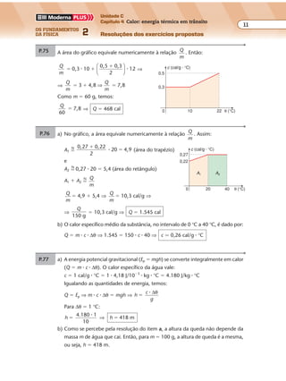 os fundamentos
da física 2
11
Unidade C
Capítulo 4 Calor: energia térmica em trânsito
Resoluções dos exercícios propostosExercícios propostos
Os fundamentos da Física • Volume 112 • Capítulo 4
0 θ (°C)
0,22
20 40
A1 A2
0,27
c (cal/g � °C)
P.75 A área do gráfico equivale numericamente à relação Q
m
. Então:
Q
m
0,3 10
0,5 0,3
2
12� �
�
� �





 ⇒
⇒
Q
m
Q
m
3 4,8 7,8� � �⇒
Como m � 60 g, temos:
Q
60
7,8� ⇒ Q � 468 cal 0 θ (°C)
0,3
10 22
0,5
c (cal/g � °C)
P.76 a) No gráfico, a área equivale numericamente à relação Q
m
. Assim:
A1 �
N 0,27 0,22
2
20 4,9
�
�� (área do trapézio)
e
A2 �
N
0,27 � 20 � 5,4 (área do retângulo)
A1 � A2 �
N Q
m
Q
m
� 4,9 � 5,4 ⇒ Q
m
� 10,3 cal/g ⇒
⇒
Q
150 g
� 10,3 cal/g ⇒ Q � 1.545 cal
b) O calor específico médio da substância, no intervalo de 0 °C a 40 °C, é dado por:
Q � m � c � ∆θ ⇒ 1.545 � 150 � c � 40 ⇒ c � 0,26 cal/g � °C
P.77 a) A energia potencial gravitacional (Ep � mgh) se converte integralmente em calor
(Q � m � c � ∆θ). O calor específico da água vale:
c � 1 cal/g � °C � 1 � 4,18 J/10�3
� kg � °C � 4.180 J/kg � °C
Igualando as quantidades de energia, temos:
Q � Ep ⇒ m � c � ∆θ � mgh ⇒ h
c
g
�
� ∆θ
Para ∆θ � 1 °C:
h h
4.180 1
10
418 m� �
�
⇒
b) Como se percebe pela resolução do item a, a altura da queda não depende da
massa m de água que cai. Então, para m � 100 g, a altura de queda é a mesma,
ou seja, h � 418 m.
Exercícios propostos
Os fundamentos da Física • Volume 112 • Capítulo 4
0 θ (°C)
0,22
20 40
A1 A2
0,27
c (cal/g � °C)
P.75 A área do gráfico equivale numericamente à relação Q
m
. Então:
Q
m
0,3 10
0,5 0,3
2
12� �
�
� �





 ⇒
⇒
Q
m
Q
m
3 4,8 7,8� � �⇒
Como m � 60 g, temos:
Q
60
7,8� ⇒ Q � 468 cal 0 θ (°C)
0,3
10 22
0,5
c (cal/g � °C)
P.76 a) No gráfico, a área equivale numericamente à relação Q
m
. Assim:
A1 �
N 0,27 0,22
2
20 4,9
�
�� (área do trapézio)
e
A2 �
N
0,27 � 20 � 5,4 (área do retângulo)
A1 � A2 �
N Q
m
Q
m
� 4,9 � 5,4 ⇒ Q
m
� 10,3 cal/g ⇒
⇒
Q
150 g
� 10,3 cal/g ⇒ Q � 1.545 cal
b) O calor específico médio da substância, no intervalo de 0 °C a 40 °C, é dado por:
Q � m � c � ∆θ ⇒ 1.545 � 150 � c � 40 ⇒ c � 0,26 cal/g � °C
P.77 a) A energia potencial gravitacional (Ep � mgh) se converte integralmente em calor
(Q � m � c � ∆θ). O calor específico da água vale:
c � 1 cal/g � °C � 1 � 4,18 J/10�3
� kg � °C � 4.180 J/kg � °C
Igualando as quantidades de energia, temos:
Q � Ep ⇒ m � c � ∆θ � mgh ⇒ h
c
g
�
� ∆θ
Para ∆θ � 1 °C:
h h
4.180 1
10
418 m� �
�
⇒
b) Como se percebe pela resolução do item a, a altura da queda não depende da
massa m de água que cai. Então, para m � 100 g, a altura de queda é a mesma,
ou seja, h � 418 m.
Exercícios propostos
Os fundamentos da Física • Volume 112 • Capítulo 4
0 θ (°C)
0,22
20 40
A1 A2
0,27
c (cal/g � °C)
P.75 A área do gráfico equivale numericamente à relação Q
m
. Então:
Q
m
0,3 10
0,5 0,3
2
12� �
�
� �





 ⇒
⇒
Q
m
Q
m
3 4,8 7,8� � �⇒
Como m � 60 g, temos:
Q
60
7,8� ⇒ Q � 468 cal 0 θ (°C)
0,3
10 22
0,5
c (cal/g � °C)
P.76 a) No gráfico, a área equivale numericamente à relação Q
m
. Assim:
A1 �
N 0,27 0,22
2
20 4,9
�
�� (área do trapézio)
e
A2 �
N
0,27 � 20 � 5,4 (área do retângulo)
A1 � A2 �
N Q
m
Q
m
� 4,9 � 5,4 ⇒ Q
m
� 10,3 cal/g ⇒
⇒
Q
150 g
� 10,3 cal/g ⇒ Q � 1.545 cal
b) O calor específico médio da substância, no intervalo de 0 °C a 40 °C, é dado por:
Q � m � c � ∆θ ⇒ 1.545 � 150 � c � 40 ⇒ c � 0,26 cal/g � °C
P.77 a) A energia potencial gravitacional (Ep � mgh) se converte integralmente em calor
(Q � m � c � ∆θ). O calor específico da água vale:
c � 1 cal/g � °C � 1 � 4,18 J/10�3
� kg � °C � 4.180 J/kg � °C
Igualando as quantidades de energia, temos:
Q � Ep ⇒ m � c � ∆θ � mgh ⇒ h
c
g
�
� ∆θ
Para ∆θ � 1 °C:
h h
4.180 1
10
418 m� �
�
⇒
b) Como se percebe pela resolução do item a, a altura da queda não depende da
massa m de água que cai. Então, para m � 100 g, a altura de queda é a mesma,
ou seja, h � 418 m.
 