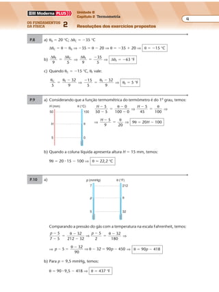 os fundamentos
da física 2
4
Unidade B
Capítulo 2 Termometria
Resoluções dos exercícios propostosExercícios propostos
Os fundamentos da Física • Volume 42 • Capítulo 2
P.9 a) Considerando que a função termométrica do termômetro é do 1o
grau, temos:
H 5
50 5
0
100 0
�
�
�
�
�
θ
⇒
H 5
100
�
�
45
θ
⇒
⇒
H 5
20
�
�
9
θ
⇒ 9θ � 20H � 100
P.8 a) θ0 � 20 °C; ∆θC � �35 °C
∆θC � θ � θ0 ⇒ �35 � θ � 20 ⇒ θ � �35 � 20 ⇒ θ � �15 °C
b)
∆θ ∆θF C
9 5
� ⇒
∆θF
9 5
�
�35
⇒ ∆θF � �63 °F
c) Quando θC � �15 °C, θF vale:
θ θC F
5 9
�
� 32
⇒
�
�
�15
5
32
9
Fθ
⇒ θF � 5 °F
b) Quando a coluna líquida apresenta altura H � 15 mm, temos:
9θ � 20 � 15 � 100 ⇒ θ � 22,2 °C
P.10 a)
Comparando a pressão do gás com a temperatura na escala Fahrenheit, temos:
p p5
7 5
32
32
5
2
32
80
�
�
�
�
�
�
�
�θ θ
212 1
⇒ ⇒
⇒ p p5
32
90
32 0 450� �
�
� � �
θ
θ⇒ 9 ⇒ θ � 90p � 418
b) Para p � 9,5 mmHg, temos:
θ � 90 � 9,5 � 418 ⇒ θ � 437 °F
5
θH
50
θ (°C)H (mm)
100
0
5
θp
7
θ (°F)p (mmHg)
212
32
 