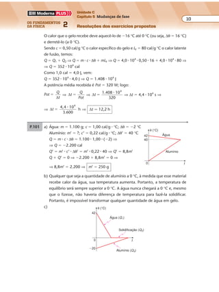 os fundamentos
da física 2
10
Unidade C
Capítulo 5 Mudanças de fase
Resoluções dos exercícios propostosExercícios propostos
Os fundamentos da Física • Volume 102 • Capítulo 5
O calor que o gelo recebe deve aquecê-lo de �16 °C até 0 °C (ou seja, ∆θ � 16 °C)
e derretê-lo (a 0 °C).
Sendo c � 0,50 cal/g °C o calor específico do gelo e LF � 80 cal/g °C o calor latente
de fusão, temos:
Q � Q1 � Q2 ⇒ Q � m � c � ∆θ � mLF ⇒ Q � 4,0 � 104
� 0,50 � 16 � 4,0 � 104
� 80 ⇒
⇒ Q � 352 � 104
cal
Como 1,0 cal � 4,0 J, vem:
Q � 352 � 104
� 4,0 J ⇒ Q � 1.408 � 104
J
A potência média recebida é Pot � 320 W; logo:
Pot
Q
t
�
∆
⇒ ∆t
Q
Pot
� ⇒ ∆t
1.408 104
�
�
320
⇒ ∆t � 4,4 � 104
s ⇒
⇒ ∆t
4,4 10
h
4
�
�
3 600.
⇒ ∆t � 12,2 h
P.101 a) Água: m � 1.100 g; c � 1,00 cal/g � °C; ∆θ � �2 °C
Alumínio: m’ � ?; c’ � 0,22 cal/g � °C; ∆θ’ � 40 °C
Q � m � c � ∆θ � 1.100 � 1,00 � (�2) ⇒
⇒ Q � �2.200 cal
Q’ � m’ � c’ � ∆θ’ � m’ � 0,22 � 40 ⇒ Q’ � 8,8m’
Q � Q’ � 0 ⇒ �2.200 � 8,8m’ � 0 ⇒
⇒ 8,8m’ � 2.200 ⇒ m’ � 250 g
b) Qualquer que seja a quantidade de alumínio a 0 °C, à medida que esse material
recebe calor da água, sua temperatura aumenta. Portanto, a temperatura de
equilíbrio será sempre superior a 0 °C. A água nunca chegará a 0 °C e, mesmo
que o fizesse, não haveria diferença de temperatura para fazê-la solidificar.
Portanto, é impossível transformar qualquer quantidade de água em gelo.
c)
0
42
t
θ (°C)
40
Alumínio
Água
0
42
t
θ (°C)
Alumínio (Q3)
Água (Q1)
Solidificação (Q2)
�20
 