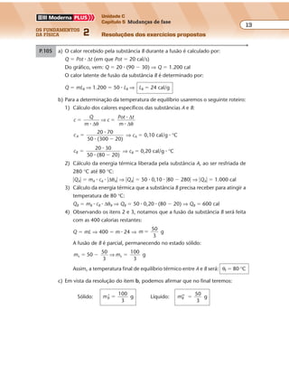 os fundamentos
da física 2
13
Unidade C
Capítulo 5 Mudanças de fase
Resoluções dos exercícios propostosExercícios propostos
Os fundamentos da Física • Volume 132 • Capítulo 5
P.105 a) O calor recebido pela substância B durante a fusão é calculado por:
Q � Pot � ∆t (em que Pot � 20 cal/s)
Do gráfico, vem: Q � 20 � (90 � 30) ⇒ Q � 1.200 cal
O calor latente de fusão da substância B é determinado por:
Q � mLB ⇒ 1.200 � 50 � LB ⇒ LB � 24 cal/g
b) Para a determinação da temperatura de equilíbrio usaremos o seguinte roteiro:
1) Cálculo dos calores específicos das substâncias A e B:
c
Q
m
c
Pot t
m
� �
�
�
�∆
∆
∆θ θ
⇒
cA
20 70
50 (300 20)
�
�
�
�
⇒ cA � 0,10 cal/g � °C
cB
20 30
50 (80 20)
�
�
�
�
⇒ cB � 0,20 cal/g � °C
2) Cálculo da energia térmica liberada pela substância A, ao ser resfriada de
280 °C até 80 °C:
�QA� � mA � cA � �∆θA� ⇒ �QA� � 50 � 0,10 � �80 � 280� ⇒ �QA� � 1.000 cal
3) Cálculo da energia térmica que a substância B precisa receber para atingir a
temperatura de 80 °C:
QB � mB � cB � ∆θB ⇒ QB � 50 � 0,20 � (80 � 20) ⇒ QB � 600 cal
4) Observando os itens 2 e 3, notamos que a fusão da substância B será feita
com as 400 calorias restantes:
Q � mL ⇒ 400 � m � 24 ⇒ m
50
3
g�
A fusão de B é parcial, permanecendo no estado sólido:
m ms s50
50
3
100
3
g� � �⇒
Assim, a temperatura final de equilíbrio térmico entre A e B será: θf � 80 °C
c) Em vista da resolução do item b, podemos afirmar que no final teremos:
Sólido: mB’
100
3
g� Líquido: mB’’
50
3
g�
 