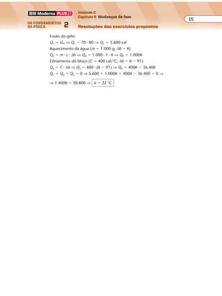 os fundamentos
da física 2
15
Unidade C
Capítulo 5 Mudanças de fase
Resoluções dos exercícios propostosExercícios propostos
Os fundamentos da Física • Volume 152 • Capítulo 5
Fusão do gelo:
Q1 � xLF ⇒ Q1 � 70 � 80 ⇒ Q1 � 5.600 cal
Aquecimento da água (m � 1.000 g; ∆θ � θ)
Q2 � m � c � ∆θ ⇒ Q2 � 1.000 � 1 � θ ⇒ Q2 � 1.000θ
Esfriamento do bloco (C � 400 cal/°C; ∆θ � θ � 91)
Q3 � C � ∆θ ⇒ Q3 � 400 � (θ � 91) ⇒ Q3 � 400θ � 36.400
Q1 � Q2 � Q3 � 0 ⇒ 5.600 � 1.000θ � 400θ � 36.400 � 0 ⇒
⇒ 1.400θ � 30.800 ⇒ θ � 22 °C
 