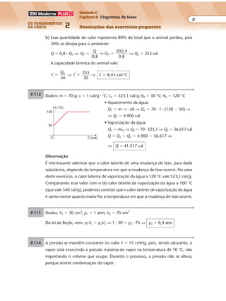 os fundamentos
da física 2
2
Unidade C
Capítulo 6 Diagramas de fases
Resoluções dos exercícios propostosExercícios propostos
Os fundamentos da Física • Volume 22 • Capítulo 6
b) Essa quantidade de calor representa 80% do total que o animal perdeu, pois
20% se dissipa para o ambiente:
Q � 0,8 � QT ⇒ Q
Q
QT T
0,8
202,4
0,8
� �⇒ ⇒ QT � 253 cal
A capacidade térmica do animal vale:
C
QT
�
∆θ
⇒ C
253
30
� ⇒ C � 8,43 cal/°C
P.112 Dados: m � 70 g; c � 1 cal/g � °C; LV � 523,1 cal/g; θ0 � 50 °C; θV � 120 °C
• Aquecimento da água:
Q1 � m � c � ∆θ ⇒ Q1 � 70 � 1 � (120 � 50) ⇒
⇒ Q1 � 4.900 cal
• Vaporização da água:
Q2 � mLV ⇒ Q2 � 70 � 523,1 ⇒ Q2 � 36.617 cal
Q � Q1 � Q2 � 4.900 � 36.617 ⇒
⇒ Q � 41.517 cal
Observação
É interessante salientar que o calor latente de uma mudança de fase, para dada
substância, depende da temperatura em que a mudança de fase ocorre. No caso
deste exercício, o calor latente de vaporização da água a 120 °C vale 523,1 cal/g.
Comparando esse valor com o do calor latente de vaporização da água a 100 °C
(que vale 540 cal/g), podemos concluir que o calor latente de vaporização da água
é tanto menor quanto maior for a temperatura em que a mudança de fase ocorre.
θ (°C)
120
50
0 Q (cal)
P.113 Dados: V1 � 30 cm3
; p1 � 1 atm; V2 � 75 cm3
Da lei de Boyle, vem: p1V1 � p2V2 ⇒ 1 � 30 � p2 � 75 ⇒ p2 � 0,4 atm
P.114 A pressão se mantém constante no valor F � 15 cmHg, pois, sendo saturante, o
vapor está exercendo a pressão máxima de vapor na temperatura de 10 °C, não
importando o volume que ocupe. Durante o processo, a pressão não se altera,
porque ocorre condensação do vapor.
Exercícios propostos
Os fundamentos da Física • Volume 22 • Capítulo 6
b) Essa quantidade de calor representa 80% do total que o animal perdeu, pois
20% se dissipa para o ambiente:
Q � 0,8 � QT ⇒ Q
Q
QT T
0,8
202,4
0,8
� �⇒ ⇒ QT � 253 cal
A capacidade térmica do animal vale:
C
QT
�
∆θ
⇒ C
253
30
� ⇒ C � 8,43 cal/°C
P.112 Dados: m � 70 g; c � 1 cal/g � °C; LV � 523,1 cal/g; θ0 � 50 °C; θV � 120 °C
• Aquecimento da água:
Q1 � m � c � ∆θ ⇒ Q1 � 70 � 1 � (120 � 50) ⇒
⇒ Q1 � 4.900 cal
• Vaporização da água:
Q2 � mLV ⇒ Q2 � 70 � 523,1 ⇒ Q2 � 36.617 cal
Q � Q1 � Q2 � 4.900 � 36.617 ⇒
⇒ Q � 41.517 cal
Observação
É interessante salientar que o calor latente de uma mudança de fase, para dada
substância, depende da temperatura em que a mudança de fase ocorre. No caso
deste exercício, o calor latente de vaporização da água a 120 °C vale 523,1 cal/g.
Comparando esse valor com o do calor latente de vaporização da água a 100 °C
(que vale 540 cal/g), podemos concluir que o calor latente de vaporização da água
é tanto menor quanto maior for a temperatura em que a mudança de fase ocorre.
θ (°C)
120
50
0 Q (cal)
P.113 Dados: V1 � 30 cm3
; p1 � 1 atm; V2 � 75 cm3
Da lei de Boyle, vem: p1V1 � p2V2 ⇒ 1 � 30 � p2 � 75 ⇒ p2 � 0,4 atm
P.114 A pressão se mantém constante no valor F � 15 cmHg, pois, sendo saturante, o
vapor está exercendo a pressão máxima de vapor na temperatura de 10 °C, não
importando o volume que ocupe. Durante o processo, a pressão não se altera,
porque ocorre condensação do vapor.
 