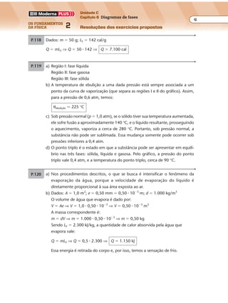 os fundamentos
da física 2
4
Unidade C
Capítulo 6 Diagramas de fases
Resoluções dos exercícios propostosExercícios propostos
Os fundamentos da Física • Volume 42 • Capítulo 6
P.118 Dados: m � 50 g; LS � 142 cal/g
Q � mLS ⇒ Q � 50 � 142 ⇒ Q � 7.100 cal
P.120 a) De acordo com a tabela, a temperatura de ebulição da água, na pressão de
880 mmHg, é de 105 °C. No gráfico, o tempo de cozimento correspondente é:
∆t � 20 min
b) Para 100 m de altitude, temos: ∆p � �10 mmHg
Para 800 m de altitude, temos: ∆p � �80 mmHg
Então, em Gramado (800 m de altitude), o valor de pressão atmosférica é:
p � 760 � 80 ⇒ p � 680 mmHg
Na tabela, a temperatura de ebulição correspondente a essa pressão é 97 °C.
No gráfico, obtemos o tempo de cozimento correspondente: ∆t � 60 min
c) Ao nível do mar:
patm. � 760 mmHg ⇒ θebulição � 100 °C ⇒ ∆t � 40 min
Para o tempo de cozimento ∆t’ � 2 � 40 min � 80 min, obtemos:
θ’ebulição � 95 °C ⇒ p’ � 640 mmHg
Portanto a diferença de pressão será: ∆p � 760 � 640 ⇒ ∆p � 120 mmHg
A altitude correspondente será: H � 1.200 m
P.119 a) Região I: fase líquida
Região II: fase gasosa
Região III: fase sólida
b) A temperatura de ebulição a uma dada pressão está sempre associada a um
ponto da curva de vaporização (que separa as regiões I e II do gráfico). Assim,
para a pressão de 0,6 atm, temos:
θebulição � 225 °C
c) Sob pressão normal (p � 1,0 atm), se o sólido tiver sua temperatura aumentada,
ele sofre fusão a aproximadamente 140 °C, e o líquido resultante, prosseguindo
o aquecimento, vaporiza a cerca de 280 °C. Portanto, sob pressão normal, a
substância não pode ser sublimada. Essa mudança somente pode ocorrer sob
pressões inferiores a 0,4 atm.
d) O ponto triplo é o estado em que a substância pode ser apresentar em equilí-
brio nas três fases: sólida, líquida e gasosa. Pelo gráfico, a pressão do ponto
triplo vale 0,4 atm, e a temperatura do ponto triplo, cerca de 90 °C.Exercícios propostos
Os fundamentos da Física • Volume 52 • Capítulo 6
P.121 a) Nos procedimentos descritos, o que se busca é intensificar o fenômeno da
evaporação da água, porque a velocidade de evaporação do líquido é
diretamente proporcional à sua área exposta ao ar.
b) Dados: A � 1,0 m2
; e � 0,50 mm � 0,50 � 10�3
m; d � 1.000 kg/m3
O volume de água que evapora é dado por:
V � Ae ⇒ V � 1,0 � 0,50 � 10�3
⇒ V � 0,50 � 10�3
m3
A massa correspondente é:
m � dV ⇒ m � 1.000 � 0,50 � 10�3
⇒ m � 0,50 kg
Sendo LV � 2.300 kJ/kg, a quantidade de calor absorvida pela água que
evapora vale:
Q � mLV ⇒ Q � 0,5 � 2.300 ⇒ Q � 1.150 kJ
Essa energia é retirada do corpo e, por isso, temos a sensação de frio.
P.122 a) Gelo seco: m � 0,10 kg � 100 g; θ0 � �78 °C; LS � 134 cal/g; c � 0,20 cal/g � °C
Gelo comum: m’ � 1.000 g; θ0’ � �10 °C; c’ � 0,50 cal/g � °C
Graficamente, temos:
θ (°C)
0 Tempo
Exercícios propostos
Os fundamentos da Física • Volume 42 • Capítulo 6
P.118 Dados: m � 50 g; LS � 142 cal/g
Q � mLS ⇒ Q � 50 � 142 ⇒ Q � 7.100 cal
P.120 a) De acordo com a tabela, a temperatura de ebulição da água, na pressão de
880 mmHg, é de 105 °C. No gráfico, o tempo de cozimento correspondente é:
∆t � 20 min
b) Para 100 m de altitude, temos: ∆p � �10 mmHg
Para 800 m de altitude, temos: ∆p � �80 mmHg
Então, em Gramado (800 m de altitude), o valor de pressão atmosférica é:
p � 760 � 80 ⇒ p � 680 mmHg
Na tabela, a temperatura de ebulição correspondente a essa pressão é 97 °C.
No gráfico, obtemos o tempo de cozimento correspondente: ∆t � 60 min
c) Ao nível do mar:
patm. � 760 mmHg ⇒ θebulição � 100 °C ⇒ ∆t � 40 min
Para o tempo de cozimento ∆t’ � 2 � 40 min � 80 min, obtemos:
θ’ebulição � 95 °C ⇒ p’ � 640 mmHg
Portanto a diferença de pressão será: ∆p � 760 � 640 ⇒ ∆p � 120 mmHg
A altitude correspondente será: H � 1.200 m
P.119 a) Região I: fase líquida
Região II: fase gasosa
Região III: fase sólida
b) A temperatura de ebulição a uma dada pressão está sempre associada a um
ponto da curva de vaporização (que separa as regiões I e II do gráfico). Assim,
para a pressão de 0,6 atm, temos:
θebulição � 225 °C
c) Sob pressão normal (p � 1,0 atm), se o sólido tiver sua temperatura aumentada,
ele sofre fusão a aproximadamente 140 °C, e o líquido resultante, prosseguindo
o aquecimento, vaporiza a cerca de 280 °C. Portanto, sob pressão normal, a
substância não pode ser sublimada. Essa mudança somente pode ocorrer sob
pressões inferiores a 0,4 atm.
d) O ponto triplo é o estado em que a substância pode ser apresentar em equilí-
brio nas três fases: sólida, líquida e gasosa. Pelo gráfico, a pressão do ponto
triplo vale 0,4 atm, e a temperatura do ponto triplo, cerca de 90 °C.
 