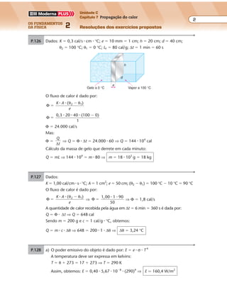 os fundamentos
da física 2
2
Unidade C
Capítulo 7 Propagação do calor
Resoluções dos exercícios propostosExercícios propostos
Os fundamentos da Física • Volume 22 • Capítulo 7
P.126 Dados: K � 0,3 cal/s � cm � °C; e � 10 mm � 1 cm; h � 20 cm; d � 40 cm;
θ2 � 100 °C; θ1 � 0 °C; LF � 80 cal/g; ∆t � 1 min � 60 s
e
Gelo a 0 °C Vapor a 100 °C
d
h
P.127 Dados:
K � 1,00 cal/cm � s � °C; A � 1 cm2
; e � 50 cm; (θ2 � θ1) � 100 °C � 10 °C � 90 °C
O fluxo de calor é dado por:
Φ
( )2 1
�
�K A
e
� � θ θ
⇒ Φ
1,00 1 90
50
�
� �
⇒ Φ � 1,8 cal/s
A quantidade de calor recebida pela água em ∆t � 6 min � 360 s é dada por:
Q � Φ � ∆t ⇒ Q � 648 cal
Sendo m � 200 g e c � 1 cal/g � °C, obtemos:
Q � m � c � ∆θ ⇒ 648 � 200 � 1 � ∆θ ⇒ ∆θ � 3,24 °C
O fluxo de calor é dado por:
Φ
( 2 1
�
�K A
e
� � θ θ )
Φ
0,3 20 40 (100 0)
�
�� � �
1
Φ � 24.000 cal/s
Mas:
Φ �
Q
t∆
⇒ Q � Φ � ∆t � 24.000 � 60 ⇒ Q � 144 � 104
cal
Cálculo da massa de gelo que derrete em cada minuto:
Q � mL ⇒ 144 � 104
� m � 80 ⇒ m � 18 � 103
g � 18 kg
P.128 a) O poder emissivo do objeto é dado por: E � e � σ � T 4
A temperatura deve ser expressa em kelvins:
T � θ � 273 � 17 � 273 ⇒ T � 290 K
Assim, obtemos: E � 0,40 � 5,67 � 10�8
� (290)4
⇒ E � 160,4 W/m2
 